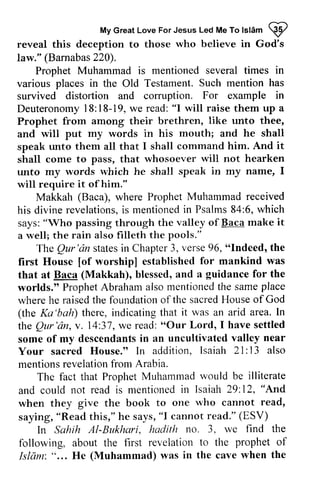 Great Islam W 
My Love For Jesus Led Me To lsl6m @ 
reveal this deception to those who believe in God's 
law." (Barnabas220). 
Barnabas 220). 
Prophet Muhammad is mentioned several times in 
various places in the Old Testament. Such mention has 
survived distortion and corruption. For example in 
Deuteronomy 18:18-19, we read: "will raise them up a 
Prophet from among their brethren, unto thee, 
and will put my words in his mouth; and he shall 
speak unto them all that I shall command him. And shall come to pass, that whosoever will not hearken 
unto my words which he shall speak in my name, 1 
will require it of him." 
Deuteronomy1 8:18-19w, e read:" I like it 
I 
Makkah (Baca), where Prophet Muhammad received 
revelationsi,s mentionedin Psalms8 4:6,w hich 
his divine revelations, is mentioned in Psalms 84:6, which 
says: passing through the valley of Baca make a well; the rain also filleth the pools." 
"Who it 
The Qur 'an states in Chapter 3, verse 96, "Indeed, the 
Qur'dn statesin Chapter3 , verse9 6, "Indeed, [of for was 
first House [of worship] established mankind that at Baca (Makkah), blessed, and a guidance for the 
worlds." Prophet Abraham also mentioned the same place 
where he raised the foundation of the sacred House of (the Ka 'bah) there, indicating that it was an arid area. In 
the Qur 'an, v. 14:37, we read: "Our Lord, I have settled 
some of my descendants in an uncultivated valley Your sacred House." In addition, Isaiah 21: 13 mentions revelation from Arabia. 
ProphetA brahama lsom entionedth e samep lace 
whereh e raisedt he foundationo f sacredH ouseo f God 
Ka'bah) ln 
Qur'tin, 74:37,w e read:" Our descendantsin uncultivatedv alley near 
2l:also 
The fact that Prophet Muhammad would be illiterate 
Isaiah 29.12, "And' 
rvho read, 
and could not read is mentioned in 29: 12, And 
when they give the book to one who cannot saying, "Read this," he says, "I cannot read." (ESY) 
ESV) 
ln find the 
In Sahih Al-Bukhari, hadith no. 3, we prophet of 
following, about the first revelation to the Isliim: " ... He (Muhammad) was in the cave when Islam'. "... the 
 