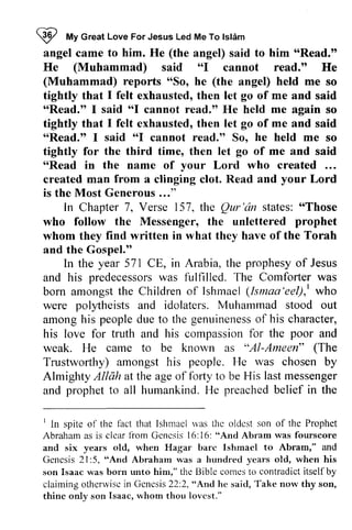 W I My ffy Great Love For Jesus Led Me To Islam 
lsl6m 
angel came to him. He (the angel) said to him ""Read." 
Read." 
He (Muhammad) said ""I I cannot read." He 
(Muhammad) reports ""So, So, he (the angel) held me so 
tightly that 1 I felt exhausted, then let go of me and said 
"Read." 1 I said "'6I "Read." I cannot read." He held me again so 
tightly that 1 I felt exhausted, then let go of me and said 
"ttRead.Read." tt 1 I said "ttl I cannot read." read.tt So, he held me so 
tightly for the third time, then let go of me and said 
""Read Read in the name of your Lord who created ... 
created man from a clinging clot. Read and your Lord 
is the Most Generous Generous..." 
..." 
In Chapter 7, Verse 157, the Qur 'an states: "Those 
Qur'iin "Those 
prophet 
who follow the Messenger, the unlettered whom they find written in what they have of the Torah 
and the Gospel." 
Gospel.'o 
In the year 571 571 CE, in Arabia, the prophesy of Jesus 
and his predecessors predecessorsw was as fulfilled. The Comforter was 
born amongst the Children of Ishmael (Ismaa lsnaa'eel),'eel), I t who 
were polytheists and idolaters. Muhammad Muharnmad stood out 
among amongh his is people peopled due ue to the genuineness genuinenesosf of his character, 
his love for truth and his compassion compassionf for or the poor and 
weak. He came to be known as "Al-AI-Ameen" ((The 
The 
Trustworthy) Trustworlhy) amongst his people. He was chosen by 
Almighty Allah at the age of forty to be His last messenger 
and prophet prophett to o all humankind. He H e preached preachedb belief elief in the 
' lact rvas thc oldcst son of the Prophet 
I In spite of the fact that Ishmael was the oldest Abraham as is clear from Genesis 16:"And and six years bare Ishmael Genesis 2 I :5, "And Abraham a years son Isaac was born unto him," the Bible comes to claiming otherwise in Genesis 22:2, "And he Take thine son whom Iovest." 
clcar liom Gcncsis l6:16: "And Abram was fourscore 
old, when Hagar barc Ishrnacl to Abram," and 
2l:5, "And Abraharn was hundred old, when his 
contradict itself by 
claimingo thenviscin Gcncsis2 2:2,"An<lh e said, T ake now thy son, 
thinc only sorr Isaac, whorn thou lovcst." 
 