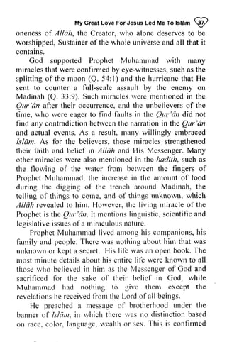 My Myc Great reatL Love oveF For orJ Jesus esusL Led edM Me eT To ol Islam sl6mp 
W 
oneness of Allah, the Creator, who alone deserves to be 
worshippedS, worshipped, Sustainer ustaineor of f the whole universea universe and nd all that it 
contains. 
God supported Prophet Muhammad with many 
miraclest miracles that hat were confirmedb confirmed by y eye-witnesses, witnessess,such u cha as s the 
splitting splittingo of f the moon (Q. 54: I) l) and the hurricanet hurricane that hat He 
sent to counter a full-scale assault by the enemy on 
Madinah Madinah( (Q. 33:9). 9). Such Suchm miracles iraclesw were ere mentioned mentionedi in n the 
Qur'lin Qur'iin after their occurrence, and a nd the unbelievers unbelieverso of f the 
time, who were eager to find faults in the Qur'lin Qur'dn did didnot 
not 
find any contradiction contradictionb between etrveenth the e narration narrationi in nthe the Qur'lin 
Qur'dn 
and actual events. As a result, many willingly embraced 
Islam. As for the believers, those miracles strengthened 
their faith and belief in Allah and His Messenger. Many 
other miracles were also mentioned in the hadith, hodith, such as 
the flowing of the water u,ater from froru between the fingers of 
Prophet ProphetM Muhammad, uharnmadt,the h e increase increasein in the amount amounto of f food 
during the digging of the trench around Madinah, the 
telling of things to come, and of things unknown, which 
Allah revealed revealedto to him. However, Horvevert,the h e living miracle miracleo of f the 
Prophet is the Qur'lin. It mentions linguistic, scientific legislative issues of a miraculous nature. 
Propheti s Qur' dn. lt mentionsI i ngLir s tic, and 
legislativeis sueso f miraculousn ature. 
ProphetM uharlmad arnongh is companionsh, is 
Prophet Muhammad lived among his companions, his 
farnily T here r.vasn otliing hirn that was 
family and people. There was nothing about him unknown or kept a secret. His life an most minute details about his entire life known to those who believed in him as the Messenger of sacrificed for the sake of their belief God, Muhammad had nothing to them except revelations he received from the Lord of all beings. 
itis was open book. The 
lifb were all 
thoser vho believedi n tlie Messengeor f God and 
sacrif-icedfo r in while 
notliing give the 
revelationsh e receivedfi orn l-ord under the 
He preached a message of brotherhood banner of hlum, in which there was no distinction based 
on race, color, language, wealth or sex. This bannero f Lsl7m,i n r.vhichth erer 'vasn o distinctionb ased 
c olor, languagew, ealtho r T his is confirmed 
 
