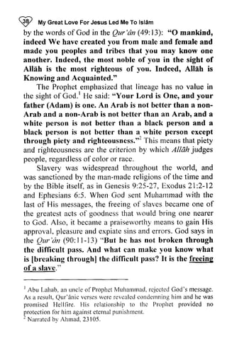 W I My t, Great Love For Jesus Led Me To lsldm 
Islam 
by the words of God in the Qur Qur'dn 'an (49: 13): ""O 0 mankind, 
indeed We have created you from male and female and 
made you peoples and tribes that you may know one 
another. Indeed, the most noble of you in the sight of 
Allah is the most righteous of you. Indeed, Allah is 
Knowing and Acquainted." 
The Prophet Prophet,emphasized emphasizetdh that at lineage has no value in 
God.' 'oYour the sight of God. I He said: "Your Lord is One, and your 
father (Adam) is one. An Arab is not better than a non- 
non­Arab 
and a non-Arab is not better than an Arab, and a 
Arab Arab. white person is not better than a black person and a 
black person is not better than a white person except 
through piety piefy and righteousness.,,righteousnesr."2 This Tt hir meanst means that hat piety 
and righteousness are the criterion by which Allah judges 
people, regardless of color or race. 
righteousnessa re judges 
r egardlesos fcolor Slavery was widespread throughout the world, and 
was sanctioned by the man-made made religions of the time and 
by the Bible itself, as a s in Genesis Genesis9 9::25-25-27, 27,Exodus E xodus2 21:1:2-2-12 
12 
and Ephesians Ephesians6 6::5. 5. When God sent Muhammad Muhammadw with ith the 
last of His messages, messagesth, the e freeing freeingo of f slaves slavesb became ecameo one ne of 
the greatest greatesat acts ctso of f goodness goodnessth that at would bring one nearer 
to God. Also, it became becamea a praiseworthy praiseworthym means eanst to o gain His 
approval, pleasure p leasurea and nd expiate expiates sins insa and nd errors. God G od says saysi in 
n 
the the Qur Qur'iin 'an (90: 11-l l-13) "But he has not broken through 
the difficult pass. And what can make you know what 
is [breaking through] the difficult freeing 
of a slave." 
[breaking pass? It is the freeins 
tu!rc." 
) Lahab.a n uncleo f ProphctM uhammad.r c'iectedC od's message. 
I Abu Lahab, an uncle ofProphct Muhammad. rejected God's As a result, Qur'anic verses were revealed condemning him Q ur'dnicv erscsw erer evcaledc ondemningh im and he was 
promised Hellfire. His IIis relationship to the thc Prophet provided no 
protectionfb r him againset ternapl unishrnent. 
2 Narratcd by Ahnad. 23 105. 
protection for against eternal punishment. 
2 Narrated Ahmad, 23 05. 
 