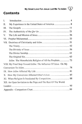 My Great Love For Jesus Led Me To lsl6m I 
Contents 
I . Int roduct ion. . . . . . . . . . . . . . . . . . . . . . . . . . . . . . .4. . . . 
I I . Exper iencien theU ni tedS tateos f Amer ica. . . . . . . . . . . . . . . . . . .8. . . . . . . 
I I I . TheG ospels . . . . . . . . .1.1 
TheA uthent ici toy f theQ ur 'dn . . . . . . . . . . . . . . . . . . . . . . . . . . .21 
TheL i fe andM issiono f Jesus. . . . . . . . . . . . . . . . . . . . . . . . . . . . . .26 
VI . PropheMt uhammad. . . . . . . . . . . . . . . . . . .3. .3. . 
VI I . Doct r ineos f Chr ist iani tayn d[ s1am. . . . . . . . . . . . . . . . . .5. .l. . 
TheT r ini ty. . . . . . . . . . . .5.2 
TheD ivini tyo f . . . . . . . . . . . . . . . .5.6. . . 
DivineS onship. . . . . . . . . . . . . . . . . . . . .6.l. 
TheO r iginalS in. . . . . . . . . . . . . . . . . . . . . . . . . .6. .3 
T he MonotheisticR eligiono f Prophets........,. ...73 
VIll. Step'l'oivardIs ldnt:Thcl nfluenceO f JesusO n ConversioTno 1s1ant . . . . . . . . . . . . . . . . . . . . . . . ... 7. .8. 
I X . H o r v l s / a r r A l l e c t e d M l , L i f - e . . . . . . . . . . . . . . . . . . . . . . . . . . . . . . . . . 8 1 
I'lorvM y ConversionA ffcctedO ther'sL ives ........8. 5 
XL WhenR el igionI s Inculcate8d1 'C ompu1sion. . . . . . . . . . . . . . . . . . . .8. .8. . . . . . . . . 
OpenI nvitationt o Popea ndT he RestO f Leadcrs 
Appendix- ComparisonC hart... 
Islam W 
I. Introduction 4 
II. My Experience in the United States of America 8 
III. The Gospels I I 
IV. The Authenticity of the Qur'dn 21 
V. The Life and Mission of Jesus 26 
VI. Prophet Muhammad 33 
VII. Doctrines of Christianity and Isliim 51 
The Trinity 52 
The Divinity of Jesus 56 
The Divine Sonship 61 
The Original Sin 63 
Islam: The Monotheistic Religion of All the Prophets 73 
VIII. My Final Step Toward Islam: The Influence Of Jesus On My 
Conversion To Islam 78 
IX. How Islam Affected My Life 81 
X. How My Conversion Affected Other's Lives 85 
XI. When Religion Is Inculcated By Compulsion 88 
XII. An Open Invitation to the Pope and The Rest Of The World 
Leaders . 95 
Appendix - Comparison Chart 99 
 