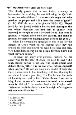 ~ My For Jesus Led Me To Islam 
Z fUV Great Love lsldm 
This clearly proves Qur'dnic 
instructionto those" ...who pardon the people Alliih good." 
(3:134)A llah alsos aysi n Qur'6n (41:34-35):" Repel 
[evill by that [deed] whom you [will 
becomel as though granted it granted it great [ofgood]." 
When his companions hirn "Oh Lord, have people doing."' 
got personal was Allah. person angry."2 camet o trernblingw ith f'eart hinking great not cured 
Makkah."'' rveight Paradise.'o* 
' 2 t lbn Ma.iah,3391. 
a Muslim, that he was indeed a mercy to 
humankind. In so doing, he was following the Qur'anic 
instruction to be of those " ...who restrain anger and who 
and Allah loves the doers of 134) A/liih also says in the Qur'an 34-35): "Repel 
[evil] [deed] which is better; and thereupon the 
one between and him is enmity [will 
become] he was a devoted friend. But none is 
except those who are patient, and none is 
except one having a portion [of good]." 
appealed to him to ask for the 
descent of God's wrath on his enemies after they had 
broken his tooth and injured his head, he refused and said, 
mercy on my for they know not 
what they are doing.'" 
He never angry over matters. All his 
anger for the sake of He used to say: "The 
truly strong is not one who fights others and 
defeats them, rather it is the one who restrains himself 
when angry.,,2 He was an exemplary model of humility. 
Once a man came to him trembling with fear thinking he 
was about to meet a great king. The Prophet met him with 
all humility and said to him: "Calm down, I am a 
king. I am the son of a woman who used to eat meat in Makkah."j In another hadith, the Prophet said: 
"Whoever has in his heart an ant's weight of arrogance 
will not enter Paradise.,,4 
I Ibn Hibban. 949. 
2 Muslim, 6595. 
3 Ibn Majah. 3391. 
4 Musli~, 225. 
 