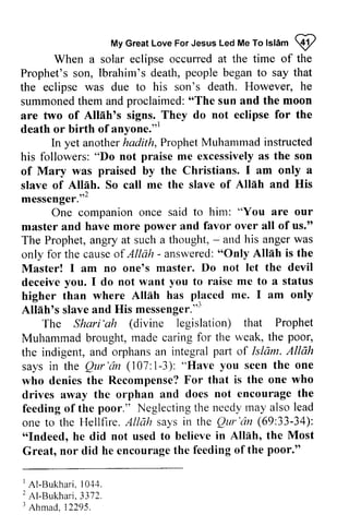 My Great Love For Jesus Led Me To Islam 9 
MyG reaLt oveF orJ esusL edM eT ol sldm I 
time of the 
When a solar eclipse occurred at the people to say that 
Prophet's son, Ibrahim's death, began the eclipse was due to his son's death. summoned them and proclaimed: "The sun and the are two of Allah's signs. They do death or birth of anyone.,,1 
However, he 
"The moon 
Allnhos not eclipse for the 
ofanyone."' 
instructed 
In yet another hadith, Prophet Muhammad followers:" praise excessivelya s the son 
his followers: "Do not me excessively as of Mary was praised by the Christians. slave of Allah. So call me the slave Allah I am only a 
Alleh. of Allnh and His 
? messenger.,,- 
messenger."2 
him: "You are our 
One companion once said to power favor over all of us." 
master and have more and The Prophet, angry at such a thought, - only for the cause of Allah - answered: "Only Master! I am no one's master. deceive you. I do not want to higher than where Allah has Allah's slave and His messenger.,,3 
- and his anger was 
causeo f - answered":O nly Allah is the 
Do not let the devil 
you raise me to a status 
Alllh placed me. I am only 
Alliih's messenger.''' 
(divine that Prophet 
rnade for the weak, the poor, 
The Shari'ah legislation) Muhammad brought, made caring the indigent, and orphans an integral pali says in the Qur'an 1-3): who denies the Recompense? For that drives away the orphan and does feeding of the poor." Neglecting the needy may also one to the Hellfire. Allah says the Qur 'an 69:33-34): 
"Indeed, he did not used to believe Allah, Great, nor did he encourage the feeding of parl of Islam. Allah 
the Qur'tin (107:1-3): "Have you seen the one 
F or is the one who 
not encourage the 
feedingo f Neglectingth e needyr naya lso lead 
AllAh in the Qur'iin (69:33-34): 
"Indeed, in Allflh, the Most 
encouraget he feedingo f the poor." 
I Al-Bukhari1. 0,1,1. 
2A l-Bukhar3i.3 72. 
r Ahmad1, 2295. 
1 AI-Bukhari. 1044. 
2 AI-Bukhari. 3372. 
3 Ahmad, 12295. 
 