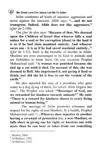~ My Islam 
I *t Great Love For Jesus Led Me To lslAm 
Islam condemns all kinds of injustice, aggression and 
terror against the innocent. Allah says: " "......and and do not 
transgress. Indeed, Allah Alllh does not like aggressors." 
(Qur Qur'dn 'an 2: 190) 
Qur 'an also says: "Because of that, We decreed 
The Qur'dn "Because upon the Children of Israel that whoever kills a soul 
unless for a soul or for corruption [[done] done] in the land it 
is as if he had slain mankind entirely. And whoever 
saves one - - it is as if he had saved mankind entirely..." 
Qur 'an 5:32). Such is the brutality of murder Islam. 
Muslims are even encouraged to be kind to animals and 
are forbidden to harm them. On one occasion Prophet 
Muhammad said: "A woman was because she 
tied up a cat until it died. On account of this, she was 
doomed to Hell. She imprisoned it, not it food or 
drink, nor did she let it free to eat the vermin of the 
earth.,,1 
(Qur'dn 32). in Isldm. 
encouragedto animalsa nd 
Muharnmad 'oA punished giving earth.tt' 
reporled prostitute gave 
He also reported the case of a who water to a dog dying of thirst, for which Allah forgave her 
sins? sins.'.The T he Prophet Prophetw was as asked: asked:' "oMessengeor Messenger of f God, are 
we rewarded for kindness towards animals?" He said: 
""There There is a reward for kindness shown shorvn to every living 
animal or human being.'" 
being."l 
Tlre Islam promotes The message of Isliim tolerance and 
respect for the rights of non-Muslims. In a hadith, Prophet 
Muhammad said: " ...Whoever does to another 
having a covenant of e. a non-Muslim), or 
falls short in giving one his l'ight, or burdens one with 
more than he can bear or takes from one something 
respectf or rightso f Muslims.I n P rophet 
Muharnmad "...Whoever tloes injustice protection (i.e. Muslim), right, ' Muslim, 5 80,1. 
2A 1-Bukhar3i.3 92. 
I Al -Bukhar2i .3 23. 
1 5804. 
2 AI-Bukhari. 3392. 
J AI-Bukhari, 2323. 
 