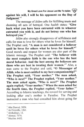 My Love For Jesus Led Me To lsldm I 
against his will, I will the Day of 
Judgment."t 
messageo f Islam shunning Give 
back entrusted ^with betrayed you."' 
Islam alsos trongly disapproveso f selfishnessa nd 
The "A until himself."Good part of the 
Islamic messageT. he Prophets aid: with 
the has the best 
the believers are 
those women"'o Also, a 
O Messenger of 
companionship?" 
"Your The man asked, 
"'Who mother." 
'oWho is next?" The Prophet 
replied,'oYour When the man asked for 
replied, father."5 
Accordingt o Islamict eachingst,h e rervardf or servinga nd 
looking after Paradise. The Prophet 
instructeda consultedh im about going for 
I Abu Darvud.3054. 
2A t -Ti rmidhi .1 261. 
I Al-Bukhari, 13. 
r Ahmad. 737'1. 
5 Muslim. 6452. 
Great Jesus Me To Islam <:$I 
against his will, I will be his opponent on the Day of 
Judgment."] 
The message of Isliim calls for fulfilling trusts and 
shunning all acts of betrayal. One hadith states: "Give 
back what you have been entrusted with to whoever 
entrusted you with it, and do not betray one who has 
betrayed yoU.,,2 
Isliim also strongly disapproves of selfishness and 
calls for man to love for others what he loves for himself. 
The Prophet said, "A man is not considered a believer 
until he loves for others what he loves for himself.,,3 
Good morals and respect for women are also Islamic message. The Prophet said: "The believer the most complete faith is the one who moral behavior. And the best among those who are best in treating their women.,,4 man came to the Prophet and said, "0 Allah, who is most entitled to my best The Prophet said, "Your mother." "Who is next?" The Prophet replied, "Your The man asked again, "Who again replied, "Your mother." the fourth time, the Prophet "Your s 
According to Islamic teachings, the reward for serving and 
looking after one's mother is instructed a man who had consulted him 1 Abu Dawud. 3054. 
2 At-Tirmidhi. 1261. 
3 AI-13ukhari, 13. 
4 Ahmad, 7374. 
5 Muslim. 6452. 
 