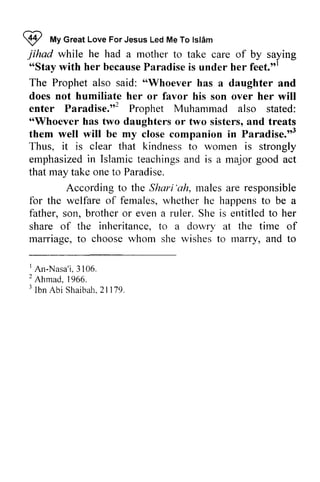 9 My Great Love For Jesus Led Me To Islam 
V lvtyG reaLt oveF orJ esusL edM eT ol sl6m 
jihad he o'Stayw ith becauseP aradisei s feet."' 
while had a mother to take care of by saying 
"Stay with her because Paradise is under her feet."! 
The Prophet also said: ""Whoever Whoever has a daughter and 
does not humiliate her or favor his son over her will 
enter Paradise.,,Paradise."2 2 Prophet Muhammad also stated: 
""Whoever ilhoever has two daughters or two sisters, and treats 
them well will be my close companion in Paradise.,,3 
Thus, it is that to women is strongly 
emphasized in Islamic teachings and is a major act 
that may take one to Paradise. 
Paradise."3 
clear kindness emphasizedin teachingsa nd good According to the Shari Shari'ah, 'ah, males are responsible 
for the welfare of females, whether he happens to be a 
father, son, brother or even a ruler. She is entitled to her 
share of the inheritance, to a dowry dolvry at the time of 
marriage, mariage. to choose whom she wishes to marry, marrv. and to 
' 3 106. 
2 r lbn 2tl7 9 
1 An-Nasa'i. 3106. 
2 Ahmad. 1966. 
3 Ibn Abi Shaibah. 21179. 
 