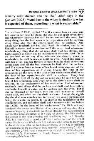 Islam 9 
My Great Love For Jesus Led Me To lslam I 
remarry after divorce and the like. t 1 Allah says in the 
Qur'dn Qur 'an (2:228): ""And And due to the wives is similar to what 
is expected of them, according to what is reasonable." 
lIn Leviticus l5:19-30, rve find: "And if a wornan an and 
her issue in her flesh be blood, she shall and whosoever toucheth her shall be unclean every thing that she lieth upon separation every thing also that she sitteth upon whoioever-toucheth her bed shall *'ash himself in water, and be unclean until even' toucheth any thing that shc sat upon shall bathe himseif in water, and bc rrnclean on her bed, or on any thing toucheth it, he shall be unclean until the with her at all, and her flowers be upon hin, trc seven davsr and all the bed whereon And if a i"o-att have an issue of her blood time of her separation, or if separation; all the days of thc issuc of her the days of her separation: she shall lvery whereoin she lieth all the clays ofher issue bed of her separation: and rvhatsoever upon_ unclean, as tlre uncleanncss of hcr scparation. toucheth thosc things shall be unclean, and bathe himself iri water, and be unclean thc shc bc clcansed of her issue, then she nurnber seven days, arrd after that she shall be on.tlay she shall take unto her two turtles, trvo bring thern unto thc priest, to the cong'rcgation. and thc priest shall rnakc fbr the LORD fbr the issue of her unclearuress"' l-he condemns thc rvoman to a lil'etirne of uncleanness ilnd sourcc of impur i ty' : i t also t reats her l ike an olJ'er lder$ 'ho commi t ted 
a cr imc that need.sa toncmcnt as i f i t nerc hcr choico. Thc depicts 
thc rvoman in the Inost debasing and hulr-riliating n'a1'. I 
I In Leviticus 15:19-30, we find: "And if a woman have an issue, and 
her issue in her flesh be blood, she shall be put apart seven days: 
and whosoever toucheth her shall be unclean until the even. And 
every thing that she lieth upon in her separation shall be unclean: 
every thing also that she sitteth upon shall be unclean. And 
whosoever toucheth her bed shall wash his clothes, and bathe 
himself in water, and be unclean until the even. And whosoever 
toucheth any thing that she sat upon shall wash his clothes, and 
bathe himself in water, and be unclean until the even. And if it be 
on her bed, or on any thing whereon she sitteth, when he 
toucheth it, he shall be unclean until the even. And if any man lie 
with her at all, and her flowers be upon him, he shall be unclean 
seven days; and all the bed whereon he lieth shall be unclean. 
And if a woman have an issue of her blood many days out of the 
time of her separation, or if it run beyond the time of her 
separation; all the days of the issue of her uncleanness shall be as 
the days of her separation: she shall be unclean. Every bed 
whereon she lieth all the days of her issue shall be unto her as the 
bed of her separation: and whatsoever she sitteth upon shall be 
unclean, as the uncleanness of her separation. And whosoever 
toucheth those things shall be unclean, and shall wash his clothes, 
and bathe himself in water, and be unclean until the even. But if 
she be cleansed of her issue, then she shall number to herself 
seven days, and after that she shall be clean.. And on the eighth 
day she shall take unto her two turtles, or two young pigeons, and 
bring them unto the priest, to the door of the tabernacle of the 
congregation. and the priest shall make atonement for her before 
the LORD fO!' the issue of her uncleanness." The Bible not only 
condemns the woman to a lifetime of uncleanness and treats her like a 
source of impurity: it also treats her like an offender who has committed 
a crime that needs atonement as if it were her choice. The Bible depicts 
the woman in the most debasing and humiliating way. In 1 Timothy 
5: I0, it is considered a "work" for a widow to wash the feet of 
saints. She is wicked (Zachariah 5:8) and should be forced to marry her 
husband's brother after his death (Deuteronomy 25:5). She is ineligible 
for inheritance in the presence of male relatives (Deuteronomy 21: 15-17 
and Numbers 27: 1-1 J) and a man reserves the right to sell his daughter 
(Exodus 21 :7). Furthermore, a female divorcee is prohibited from 
remarrying (Matthew 5:32) 
-l-imothy 
5:10, i t is considcrcd ii "good 'ork" lbr a idow riash 1'ect of 
saints. Shc is *icked (Zachariah 5:8) and should bc lbrccd marry'her 
husb:md' sb rothera f ter hi s death( Det r teronornl '25:5)S, he i s inel igible 
for inheritance in the presence of rnalc rclatives (Deuterononrl 2 I : 1 5-i 7 
and Numbers 27.1- l l ) and a rnan rcsel '  'est hc r ight to scl l his daughtcr 
(Exodr.rs 2l :7). Furrhet'lltore. a lclnale divorcce is f rohibitccl l i t r n l 
rcmarrying (Nlatttreu 5 : 32) 
 