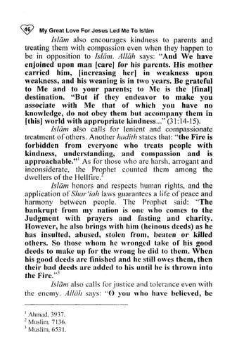 W My Islam 
I *t Great Love For Jesus Led Me To lsldm 
Isldm also parents Isliim encourages kindness to and 
treating them with compassion even when they happen to 
be in opposition to Islam. Allah says: "And We have 
enjoined upon man [[care] care] for his parents. His mother 
carried him, [[increasing increasing her] in weakness upon 
weakness, and his weaning is in two years. Be grateful 
to Me and to your parents; to Me is the [final] 
destination. "66But [final] 
But if they endeavor to make you 
associate with Me that of which you have no 
knowledge, do not obey them but trut accompany them in 
[this] world with appropriate kindness..." (31:14-15). 
[this]w orld appropriatek indness...("3 1:14-15). 
Islctm Islam also calls for lenient and compassionate 
treatment treatmento of f others. Another A nother hadith states statest that: hat: "the Fire is 
forbidden from everyone who treats people with 
kindness, understanding, and compassion and is 
approachable."l As for those who are harsh, arrogant and 
inconsiderate, the Prophet counted them among the 
dwellers of the Hellfire. 
approachable.t''A s thosew ho a rroganta nd 
Hellfire.' 
Islam honors and respects human rights, and the 
applicationo f Shar'iah guararlteesa Iife peacea nd 
application of Shar 'iah laws guarantees a life of peace and 
harmony between people. The Prophet said: "The 
bankrupt from my nation is one who comes to the 
Judgment with prayers and fasting and charity. 
However, he also brings with him (heinous deeds) as he 
has insulted, abused, stolen from, beaten or killed 
others. So those whom he wronged take of his deeds to make up for the wrong did them. When 
his deeds are finished and he still owes them, then 
their bad deeds are added to his until he is thrown into 
the Fire.'" 
good 
he to good Fire."3 
Islant alsoc allsf or justicea ndt olcrancee venw ith 
Islam also calls for justice and tolerance even with 
the enemy. A/Nih says: "0 you who have believed, be 
enerny. Allah O 1'ou rvho IAtimad,3937. 
? r Musl i rn6. 53l , 
I Ahmad, 3937. 
2 Muslim, 7136. 
3 Muslim, 6531. 
 