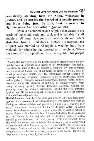 Jesus Me To Islam ~ 
My Great Love For Jesus Led Me To lslam @ 
persistently persistently standing standing firm for Alldh, Allah, witnesses witnesses in 
in 
justice, and do not let the hatred of a people prevent 
you from being Be that is nearer to 
righteousness. And fear Allah." Qur 'an 5:8). 
preYent 
just. just; righteousnessA. nd Alllh." (Qur'dn Islam is a comprehensivere comprehensive religion ligion that caterst caters to o the 
needs of the mind, body and soul, and is suitable for all 
people at all times. It enjoins all good deeds and orders 
abstention from all evil deeds. I Before his mission, the 
Prophet was married to Khadijah, a wealthy lady from 
Makkah, for whom he had worked as a merchant. When 
the news of his prophethood was made public, his needs of people abstention deeds.' Prophet manied Makkah, the prophethoodw as madep ublic,h is people 
t Among prophethoodo f Muhammad is the fact 
that that lacked 
education.I n spitc broughta completel arv that addresses 
every aspect in tel'ms ol' belicf, acts of 
rvorship, introduced perfect systems in 
marriage.d ivorce,p regnanc)'p, arenting.a limonl. inheritancef,a mily 
and neighborlyr elations,c rirninalp unishmcnth, urnanr ights,p olitics, 
econom)', ctiquetlc hori' to conduct oneself rvhen 
eating, drinking. dressed. traveling, slecping' rvaking up' 
1 Among the many proofs of the prophethood of that he was an illiterate man living in an environment education. In spite of this, he brought a complete law every aspect of human life at all times terms of belief, worship, dealings, morals, etc. He marriage. divorce, pregnancy, parenting, alimony, inheritance, family 
and neighborly relations, criminal punishment, human rights, politics, 
economy, social life, etiquette of and how when 
eating, drinking, getting dressed, sleeping, waking up, 
yawning, sneezing, seeking permission, visiting sick, hygiene, etc, He did not bring 1i'om himself: that such knowledge was his. 
Had Muhammad's aim been personal gain or glory, would have gone 
against him to command his followers perform certain having to perform ablution and prayer five times a day. vashing sexual intercourse, fasting ~ without even water - whole 
month from dawn to sunset every year. especially in which is 
mainly desert with unbearable heat; let alone forbidding them from acts 
that are desired by the majority such as drinking, adultery, usury, 
gambling, etc. It is stated in Deuteronomy 18:and Jeremiah 14:15 
that God condemns whoever falsely claims prophesy as he condemned 
Hananiah to death in less than a year (Jeremiah 28: 15-17). The mission 
of Prophet Muhammad on the other hand, lasted for 23 years. and his 
religion today is the lilstest growing religion in the world. During his 
lifetime he Ias supported by God at all times. 
permission. r'isiting the sick' personal 
hygiene, etc. He did all this f}om himsell. and never claimed 
thats uchk noulcdger vash is. 
Had Muhammad'sa im beenp ersonagl aino r glorl'. it rvouldh aveg one 
against him to commancl fbllorvers to pcrfornl ccrtain acts such as 
having to performa blutiona nd praler llve tirnesa da1. lashing after 
scxual intercoursef.a sting- u'ithout cvcn drinking 'ater- a rvhole 
month from da*'n to sunsete vcr)'1ear.c speciallri n Arabia. r vhich is 
mainll desertr i'ithu nbearablhee at;l ct aloncf brbiildingt hem liom acts 
that are desired b1' the rnaiolitl' such as drinking. adultcrl, usury' 
garrbling.e tc. It is statedi n l)cuteronornll'8 :20 and .lcremiahl 4:15 
that God condentnsrr hoeverl 'alsellc' lirimsp lophesl as hc condemncd 
Hananiahto deathi n lesst hm a 1'ca(rJ eremia2hf t :15-17) . ' l 'hmei ssion 
of Prophctl l'luhamnrado n tltc othcr hand,l astedf irr 23 1'earsa. nd his 
rcligion todal is thc lirstesgt rorvingr cligion in the worlcl. During his 
lif'etimeh e uas supportedb y God at all 1imes. 
 