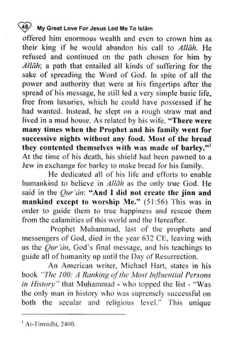 ~ My Islam 
9 frty Great Love For Jesus Led Me To tstdm 
offered him enormous their king if he would refused Allah; path sake of power spreado f his messageh, e simpleb asicl ife, 
free w hich possessedif had lived in a mud house. A s relatedb y wife, "There successiven ights they contentedt hemselvesw ith barley."l 
At pawned Jew humarrkindt o believei n Allah in Qur'dn: "And jinn mankind (51:56) to guide happir,essa nd rescuet hem 
fiom calamitieso f this rvorlda ndt he prophets messengerosf year leavingw ith 
us Qur'i)n, rnessagea,n d teachingst o 
guide Arnerican "The 100: A Ranking of the Most Influential in lfistury" - rvho - "Was 
in historyw ho r,vass upremelys uccessfuol n 
botli I Ar - f i rmidhi .2 400. 
wealth and even to crown him as 
abandon his call to Allah. He 
and continued on the path chosen for him by 
a that entailed all kinds of suffering for the 
spreading the Word of God. In spite of all the 
and authority that were at his fingertips after the 
spread of message, he still led a very simple basic life, 
from luxuries, which he could have possessed if he 
wanted. Instead, he slept on a rough straw mat and 
As related by his "There were 
many times when the Prophet and his family went for 
successive nights without any food. Most of the bread 
contented themselves with was made of barley."] 
the time of his death, his shield had been to a 
in exchange for barley to make bread for his family. 
He dedicated all of his life and efforts to enable 
humankind to believe in as the only true God. He 
said the Qur 'an: "And I did not create the and 
except to worship Me." 51 :56) This was in 
order them to true happiness and rescue them 
from the calamities ofthis world and the Hereafter. 
Prophet Muhammad, last of the and 
messengers of God, died in the 632 CE, leaving with 
liS the Qur'an, God's final message, and his teachings to 
all of humanity up until the Day of Resurrection. 
An American writer, Michael Hart, states in his 
book "The ofthe Persons 
History" that Muhammad - who topped the list - the only man history who was supremely successful on 
both the secular and religious level." This unique 
1 At-Tirmidhi, 2400. 
 