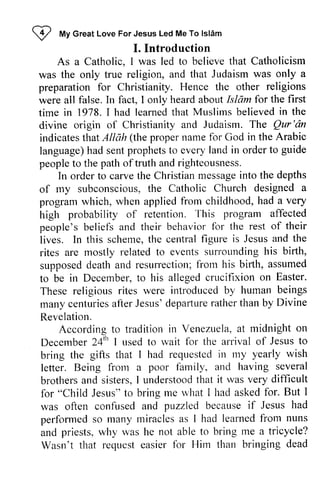 W My Islam 
I frfy Great Love For Jesus Led Me To lslAm 
I. Introduction 
believe that Catholicism 
was only a 
As a Catholic, I was led to was the only true religion, and that Judaism preparation for Christianity. were all false. In fact, I only Islam for time in 1978. I had learned that believed in divine origin of Christianity and Judaism. Qur 'an 
indicates that Allah language) had sent people to the path oftruth and righteousness. 
Hence the other religions 
heard about Isldmfor the first 
learnedt hat Muslims believedi n the 
The Qur'dn 
(the proper name for God in the Arabic 
prophets to every land in order to guide 
carvet he Christianm essagein to the depths 
In order to carve the Christian message into subconscioust,h e Church designeda 
of my subconscious, the Catholic designed a 
program which, when applied high probability of retention. people's beliefs and their behavior lives. In this scheme, the central figure Jesus and rites are mostly related to events supposed death and resurrection; from birth, to be in December, to his alleged crucifixion These religious rites were many centuries after Jesus' departure rather than Revelation. 
from childhood, had a very 
This program affected 
for the rest of their 
t he centralf igure is Jesusa nd the 
surrounding his birth, 
supposedd eatha nd resurrectionf;r orl his birlh, assumed 
t o allegedc rucifixion on Easter. 
introduced by human beings 
manyc enturiesa fterJ esusd' epafturera thert han by Divine 
Venezttelaa, t midnight on 
According to tradition in Venezuela, at December 24th I used to wait for bring the gifts that I had requested in my letter. Being from a family, brothers and sisters, I understood that for "Child Jesus" to bring me what was often confused and puzzled because perfonned so many miracles as and priests, why was he able Wasn't that request easier for Him 24'" nsed rvait the arrival of Jesus to 
requestedin rny yearly wish 
frorn poor and having several 
brothersa nd understoodt hat it was very difficult 
rvhat I had asked for. But I 
if Jesus had 
performed so I had learned from nuns 
not to bring me a tricycle? 
Wasrr't requcst easier fbr than bringing dead 
 