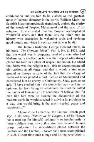 My Great Love For Jesus Led Me To Islam ~ 
MyG reaLt oveF orJ esusL edM eT ol slamI 
combination entitled him to be classed as the greatest, 
most influential character in the world. William Muir, the 
Scottish historian previously mentioned, praised the clarity 
of the words of Prophet Muhammad and the ease of his 
religion. He also stated that the Prophet accomplished 
wonderful deeds and that there was no other man in 
history who succeeded succeededin in wakening souls and reviving 
good morals and virtue viftue in such a shoft short time as he did. 
The famous historian, George Bernard Shaw, in 
"The GenuineIs lam", s aid 
his book Genuine Islam ", Vol. 1, No.8, 1936, said 
that the world was in desperate desperaten need eed of a man who had 
Muhammad's intellect, as he was the Prophet who always 
placed placedh his is faith in a place placeo of f respect respecta and nd honor. H He e added 
that Islam was the religion most able to accommodate accommodatea all 
ll 
civilizations at all times, and that it would claim more 
ground in Europe in spite of the fact that the clergy of 
medieval times painted a dark picture of Muhammad and 
considered consideredh him irn an enemy enemyt to o Christianity. Shaw S hawg goes oeso on n to 
add: "I have studied him - - the wonderful man - - and in my 
opinion, far from being an anti-Christ, Christ,he h e must be called 
the Savior Savioro of f Humanity." He H e continues: continues":"I l believe believet that hat if a 
man like him were to assume the dictatorship of the 
modern modernw world orld he would succeed succeedin in solving solvingi its ts problems problemsi in 
n 
a way that would bring it the much rnr,rchn needed eeded peace and 
happiness ... " 
happiness..." 
Lamarline, the famous French poet 
Alphonse de Lamartine, says Ilistoire (1854): "Never 
says in his book, Histoire de la Turquie, has a man set more sublime aim, since aim grasp: undermine the superstitions placed between the 
creature and the Creator, ... Never has a man accomplished 
in such a short for himself, voluntarily or involuntarily, a 
rnore this airn was beyond human 
undennine superstitionsp laced betweent he 
creaturea ndt heC reator,..N. everh asa mana ccomplished 
in such a shorl time such a huge and lasting revolution in 
 