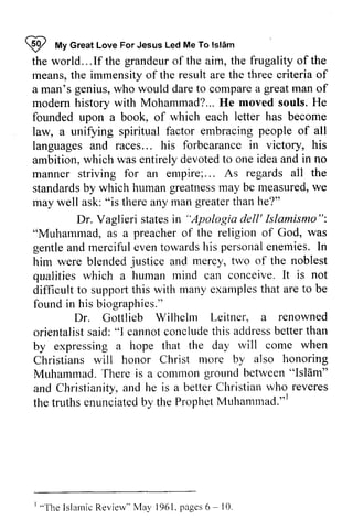 ~ My Islam 
the world... If the grandeur of the aim, the frugality of the 
means, the immensity of the result are the three criteria of 
a man's genius, who would dare to compare a of 
modem history with Mohammad? .. He moved souls. He 
founded upon a book, of which each letter has become 
law, a unifying spiritual factor embracing of all 
languages and races... his forbearance in victory, ambition, which was entirely devoted to one and no 
manner striving for an empire;... As standards by which human greatness may be measured, we 
may well ask: "is there any man than he?" 
I frfv Great Love For Jesus Led Me To lsldm 
grandeuro f great man modern Mohammad?,.. people his 
idea in empire;. . . regards all the 
standardsb y humang reatnessm ay measuredw, e 
greater "Apologia Dr. Vaglieri states in dell' Islamismo": 
was 
"Muhammad, as a preacher of the religion of God, gentle gentlea and nd merciful mercifule even vent towards owardsh his is personal personael enemies. nemies.In 
I n 
him were blended and mercy, two the qualities which a human mind can conceive. It difficult to support this with many examples that are be 
found in his biographies." 
justice of noblest 
is not 
supporl to renowned 
Dr. Gottlieb Wilhelm Leitner, a orientalists aid:" l cannotc oncludeth is addressb ettert han 
orientalist said: "1 cannot conclude this address better than 
by expressing a hope that the day will come Christians will honor Christ more by Muhammad. There is a common ground between and Christianity, and he is a better Christian who the truths enunciated by the Prophet Muhammad."] 
rvill when 
also honoring 
"Islam" 
and a nd betterC hristianw ho reveres 
truthse nunciatedb y ProphetM uhamutad."l 
' "The IslamicR evinv" Mai' 196l . pages6 - I0 
I "Islamic Review" May 1961. pages 6 ~ 10. 
 