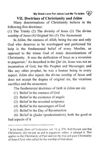 Led To Islam ~ 
My Great Love For Jesus Led Me To lsl6m I 
VII. VII. Doctrines Doctrines of of Christianify Christianity and Islhm 
Islam 
Many denominations of Christianity believe in the 
following five doctrines: 
(1) The Trinity (2) The divinity of Jesus The divine 
sonship of Jesus (4) Original Sin The Atonement 
l) (3) sonshipo f Jesus( OriginalS in (5) Isldm, onenesso f only 
In Isliim, the oneness of Allah, being the one and petitioned for 
as 
of 
God who deserves to be worshipped and help is the fundamental belief of every Muslim, opposed to the triune God of many denominations Christianity. It sees the deification of Jesus as a to paganism. l As described in the Qur 'an, Jesus was incarnation of God, but His Prophet and Messenger, like any other prophet, he was a human being aspect. Islam also rejects the divine sonship of Jesus does not accept the dogma of original sin, sacrifice and the atonement. 
lt reversion 
At s describedin Qur'dn,J esusw as not an 
and 
in every 
and 
the vicarious 
fundamentaldoctrineosf in Islam ares ix: 
The fundamental doctrines of faith are six: 
( 1) I ) Belief in the oneness onenesso of f God 
(2) Belief in the existence existenceo of f angels 
(3) Belief in the revealed revealeds scriptures 
criptures 
(4) Belief in the messengers messengerosf of God 
(5) Belief in the Day of Resurrection 
(6) Belief in Qadar (predestination), both Qadar predestinationb).o th the good or 
bad aspects aspectso of f it 
I S toryo f Civilization.vol.1 1.p.216. Will Durants aidt hat 
Christianitl'd id not put an end to paganismr:a ther.i t adoptedi t. This 
appliest o the Christianityo f Paula ndn ot the truea nd pureC hristianity 
of JesusC hristw ho calledf or ther vorshipo f God alone. 
I In his book. Story ofCivilization. vol. 11. p. 276. Durant said that 
Christianity did not put an end to paganism: rather. it adopted it. This 
applies to the Christianity of Paul and not the true and pure Christianity 
of Jesus Christ who called for the worship of God alone. 
 