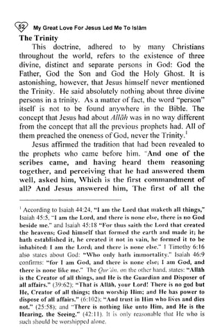 ~ My Led Me To Islam 
The Trinity 
R2 tt Great Love For Jesus Led Me To lslim 
This doctrine, adhered to by many Christians 
throughout the world, refers to the existence of three 
divine, distinct and separate separatep persons ersonsi in n God: God the 
Father, God the Son and God the Holy Ghost. It is 
astonishing, however, that Jesus himself never mentioned 
the Trinity. He said absolutely nothing about three divine 
persons in a trinity. As a matter of fact, the word "person" 
itself is not to be found anywhere in the Bible. The 
concept that Jesus had about Allah was in no way different 
from the concept that all the previous prophets had. All of 
them preached the oneness of God, never the Trinity.l 
themp reachedth e onenesso f n evert he r 
been revealed Jesus affirmed the tradition that had to 
prophets "And one of the who came before him. "And the 
scribes came, and having heard together, and perceiving that he had well, asked him, Which is the commandment of 
all? And Jesus answered him, The all the 
them reasoning 
answered them 
well. him. first allP him. first of ' 4424,"1 rnaketh I According to Isaiah 44:24, "I am the Lord that maketh all things," 
Isaiah 45:5, 5, "I am the Lord, and there is none else, there is no God 
beside me." rne." and Isaiah Isaiah,45: l5:18 l8 ""For For thus saith the Lord that created 
the thc heavens; God himself hiurself that formed forrned the earth and made it; he 
hath established establishcd it, he created it not in vain, he formed lbrmed it to be 
inhabited: I am arn the Lord; and there is none else." elsc." 1 I Timothy 1-imothy 6: 16 
also states about God: ""Who Nho only hath immortality." imnrortality." Isaiah 46:9 
confirms: conflrms: ""for for I am God, and there is none nonc else; clsc; I am God, and 
there therc is none rronel like ikc me." rnc." The QUI' Qur'in. 'on, on the othcr othcrh hand, and.states: s tates":"A Allah 
llih 
is the Creator Creatoro of f all al l things, and a nd He is the Guardian Guardiana and nd Disposer Disposero of 
f 
all affairs." (39:39 62); 62): ""That That is Allah, AIlih, your Lord! There is no god but 
He, Creator of all a l l things; then worship Him; and He has power to 
dispose of all affairs." (6: I02): "And trust in Him lives and dies 
not." 58); and "There is nothing like unto and the 
Hearing, the Seeing." (42: 11). It is only reasonable that who is 
such should bc worshipped alone. 
disposeo f al l af fai rs. "( 6:102)": And t rust who t ivesa nd not . " (25:5t i ) ;a nd nothingl ike Him, He is Hear ing,t he Seeing. "( 42: l l ) . I t reasonablteh at He ' "vhoi s 
suchs houldb e rvorshiooeadl one. 
 