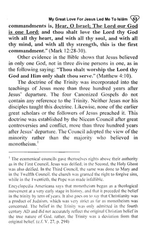 My Great Love For Jesus Led Me To Islam W 
MyG reaLt oveF orJ esusL edM eT ol slAm9 
commandments is, Hear, Hear. 0 O Israel; Jsrael: The Lord our God 
is one Lord: and thou shalt love the Lord thy God 
with all thy heart, and with all thy soul, and with all 
thy mind, and with all thy strength, this is the first 
commandment." (Mark 12:28-30). 
commandment."( 12 :30 ). 
Other evidence in the Bible shows that Jesus believed 
evidencein showst hat Jesusb elieved 
threed ivine personsin a s in only one God, not in three divine persons in one, as in 
the following saying: "Thou shalt worship the Lord thy 
God and Him only shalt thou serve." Matthew 4: 10). 
(Mattliew incorporated The doctrine of the Trinity was into the 
teachings of Jesus more than three hundred years after 
Jesus' departure. The four Canonized Gospels do not 
contain any reference to Neither Jesus nor his 
disciples taught this doctrine. Likewise, none of the containa ny referenceto the Trinity. NeitherJ esusn or disciplest aughtt his L ikewise,n oneo f earlier 
great scholars scholarso or r the followers followerso of f Jesus Jesusp preached reachedit it. . This 
doctrinew as establishebdy the NiceanC ouncila fterg reat 
controversieas nd m ore threeh undredy ears 
afterJ esus'd epaftureT. he Councila doptedth e view ofthe 
rninority rather than the majority rvho believed in 
rnonotheism.l 
doctrine was established by Nicean Council after great 
controversies and conflict, more than three hundred years 
after Jesus' departure. The Council adopted the of the 
minority who monotheism. I 
I ecumenicacl ouncilsg avet hemsclvcsri ghtsa bovet heir 1 The ecumenical councils gave themselves rights above their authority 
as in the thc F'irst FirstC Council• ouncil../J esus csusr was v;rsd deified; eitled:in i n the thc Second, Sccondt,the h c Holy ltoly Ghost 
was rias also deified. deilled. In the thc Third CounciL Council. the thc same was las done donc to Mary and 
in the thc'lu'clfth Twelfth CounciL Council.the t hc church church* was as granted grantedt the hc right to forgive forgives sins, 
ins, 
while in Twentieth, the Pope was made infallible. 
Encyclopedia Americana says that monotheism began as theological 
movement at a very early stage in history, and that it preceded the belief 
in the trinity by tens of years. It also goes on say that Christianity was 
a product 01'./ udaism. vhieh was very strict as far monotheism was 
concerned. 
The belief in the Trinity vas only admitted in the fourth 
century accurately reflect the original Christian belief in 
the was deviation from original belief (c.f. V. 27, p. 294) 
rvhi lei n the I ' r rcnt icthth. el )opcs as rnadein fal l iblc. 
EnclclopcdiaA nrcricirnas a1,sth at monothcismb egana s a thcological 
rroYcmenta t ver)'carl) stagei n histor'ya'.n dt hati t p|ccedcdt he bclief 
trinitv bv tenso f)'cars.I t alsog oeso n to sa'1haCt hrislianityr vas 
producto 1'Judaisnrn.h ich r'"asr 'crr sLricta s iar as t.nonotl.tcisrmva s 
'l'he 
bel iefi n thc' l r ini tv r ias onl l aclmi t tcdin thc four th 
ccntur) AD and did not accuratcllr el'lectth e originalC lhristianb eliefi n 
true nature of God. rather. the Trinity u'as a dcviation fi'om that 
or iginabl el iel .( c. t .V . 27.p . 291) 
 