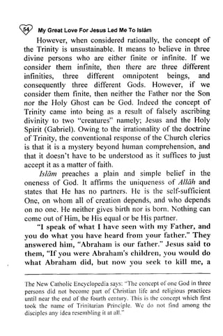 ~ My For Jesus Islam 
I tt Great Love ForJesus Led Me To lsl6m 
However, when considered rationally, the concept of 
the Trinity is unsustainableI.unsustainable. It t meanst means to o believe in three 
divine persons who are either finite or infinite. If we 
consider them infinite, then there are three different 
infinities, three different omnipotent beings, and 
consequently three different Gods. However, if we 
consider them finite, finite. then neither the Father nor the Son 
nor the Holy Ghost can be God. Indeed the concept of 
Trinity came into being as a result of falsely ascribing 
divinity to two "creatures" namely; Jesus and the Holy 
Spirit (Gabriel). Owing to the irrationality of the doctrine 
of Trinity, the conventional conventionalr response esponseo of f the Church clerics 
is that it is a mystery beyond human comprehension, comprehensiona, and 
nd 
that it doesn't have to be understood as it suffices to just 
accept it as a matter of faith. 
in the 
and 
Islam preaches a plain and simple belief oneness of God. It affirms the uniqueness of Allah states that He has no partners. He is the self-sufficient 
One, on whom all of creation depends, and on no one. He neither gives birth nor is born. Nothing come out of Him, be His equal or be His paftners. sufficient 
who depends 
can 
partner. 
"I my and 
speak of what I have seen with Father, father." They 
you do what you have heard from your answered him, him. "Abraham is our father." Jesus said to 
them, "If you were Abraham's children, you would do 
what Abraham did, but now you seek to kill me, me' a 
The CatholicE ncyclopediasa ys:" 1'hec oncepto fonc in three 
The New Catholic Encyclopedia says: "The concept of one God persons did not become part of Christian life and until near the end of the fourth century. This is the took the name of 
Trinitarian Principle. We do not find among the 
disciples any idea resembling it at all.'· 
parl religious practices 
until century.'fhis concept which first 
'l'rinitarian took Wc disciplesa ny idear esemblingit all." 
 