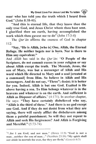 Love Islam W 
My Great [ove For Jesus Led Me To lslam @ 
manl who has told you the truth which I heard from 
God." (John 8:38-40). 
manr God." 8:38-40). 
"And this is eternal life, that they know thee the 
only true God, and Jesus Christ whom thou hast sent. 
I glorified thee on earth, having accomplished the 
work which thou gavest me to do" (John 17:3-4) 
only true Jesus I glorified on work The Qur 'an affirms the oneness of God in chapter 
The Qur 
'rirz 112: 
t12: 
"Say, "He Alllh, [who Allah, Eternal 
"Say, "He is Allah, [who is] One, the is there to 
Refuge. He neither begets nor is born. Nor Him any equivalent." 
. 
And Allah has said in the Qur 'an: 0 People Scripture, do not commit excess in religion about Allah except the truth. son of Mary, was but a messenger Allah word which He directed to Mary and soul [created a command] from Him. So believe Allah and messengers. And do not say, "Three"; it for you. Indeed, Allah is but one above having a son. To Him belongs whatever heavens and whatever is on the earth. Allah as Disposer of affairs." 4: 171). another He says: "They have certainly disbelieved "Allah is the third of three." And there is one God. And if they do not desist saying, there will surely afflict the them a painful punishment. So will Allah and seek His forgiveness? And Allah and Merciful." 5:73-74) 
And Qur'dn: "O of the 
excessin your or say 
Allnh The Messiah, Jesus, the 
Mury, of Allnh and His 
a [created at 
commandl in His 
messengersA. nd sayr" Three"l desist; i t is better 
God. Exalted is He 
rvhatever is in the 
And sufficient is 
Altlh (4:111). In chapter, 
"They who say, 
"Alllh no god except 
from what they are 
disbelievers among 
lvill they not repent to 
Allnh seekH is A nd Alllh is Forgiving 
(5 :73-74) 
r"..f<rr I am God, and not rnan.." (Hoscu l l:"God is a 
rnan...neithcr t l t e son o f r t t a n . . . " (Nurnbers 2.3:19) "NIy s p i r i t s h a l l 
not abide in nrortals for ever, for thcy are flesh;" (Ccnesis 6:3) 
" ..for I am God, and not man.." (Hosea 11 :9) "God is not a 
man... neither the son of man... " (Numhers 23: 19) "My spirit shall 
not abide in mortals for ever, for they are flesh;" (Genesis 6:3) 
 