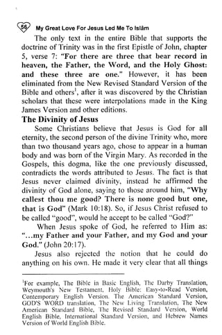 ~ My Great Love For Jesus Led Me To Islam 
I fufyG reatL oveF orJ esusL edM eT o lsldm 
The only text in the entire Bible that supports the 
doctrine of Trinity was in the first Epistle of John, chapter 
5, verse 7: "For there are three that bear record in 
heaven, the Father, the Word, and the Holy Ghost: 
and these three are one." However, it has been 
eliminated from the New Revised Standard Version of the 
Bible and othersr, othersl 
The Jesus 
is in human 
previously he him, "Why 
good but one, 
l0:called" accepto called' oGod?" 
"...17). 
any'thing all things 
'For 'fhe 
Testament. Holl' tiasy-to-Road Version, 
Amcrican Version, 
l- hc Nov T he Standard 'l'hc 
Standard Vcrsion, InternationaSl tandardV ersion, and of , after it was discovered by the Christian 
scholars that these were interpolations made in the King 
James Version and other editions. 
The Divinity of Jesus 
Some Christians believe that Jesus God for all 
eternity, the second person of the divine Trinity who, more 
than two thousand years ago, chose to appear a body and was born of the Virgin Mary. As recorded in the 
Gospels, this dogma, like the one discussed, 
contradicts the words attributed to Jesus. The fact is that 
Jesus never claimed divinity, instead affirmed the 
divinity of God alone, saying to those around callest thou me good? There is none that is God" (Mark 10: 18). So, if Jesus Christ refused to 
be called "good", would he accept to be called "God?" 
When Jesus spoke of God, he referred to Him as: 
" ...my Father and your Father, and my God and your 
God." (John 20: 17). 
Jesus also rejected the notion that he could do 
anything on his own. He made it very clear that [For example, 
The Bible in Basic English, The Darby Translation, 
Weymouth's New Testament, Holy Bible: Easy-to-Read Contemporary English Version. The American Standard GOD'S WORD translation, The New Living Translation, The New 
American Standard Bible, 
The Revised Standard Version, World 
English Bible, International Standard Version, and Hebrew Names 
Version of World English Bible. 
 