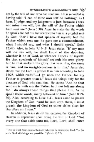 My MyG Great reaLt Love oveF For orJ Jesus esusL Led edM Me eT To ot Islam stamp 
W 
are by the will of God who had sent him. He is recorded as 
having said: "can of mine own self do nothing': as I 
are by the as 
having said: "I hear, judge: judgment just; I and my is because I seek 
not mine own will, but the will of the Father which 
hath (John 30).A gain statest hat he sent me." 5:30). Again he states that the words 
speaks are not his, but revealed to him as a prophet sent 
"For by God: I have not spoken of myself; but the 
Father which sent me, he gave me a commandment, 
what I should say, and what I should speak." (John 
12:49). 49).Also, A lso, in John 7:17-17-18, 18,Jesus J esuss states: tates:" "If any man 
will do his will, he shall know of the doctrine, 
whether it be of God, or whether I speak of myself. 
He that speaketh of himself seeketh his own glory: 
but he that seeketh his glory that sent him, the same 
is true, and no unrighteousness is in him." Jesus also 
stated that the Lord is greater than him according to John 
14:28, 28, which reads," reads,"........1 I go unto the Father: for my 
Father is greater than I." Jesus did things only for the 
pleasure of God, who sent him. hir-n. He states: "And he that 
sent me is with me: the Father hath not left me alone; 
for I do always those things that please him. As he 
spoke these words, many believed on him." (John 29- 
30). Also, according to Luke 4:43, Jesus came preach 
the Kingdom of God: Cod: "And he said unto them, I must 
preach the kingdom of God to other cities therefore am I sent." 
In addition, J esuss tatedt hat enterirrgth e 8:29­30). 
to also: for 
Jesus stated that entering the Kingdom of 
Heaven is dependant dependanut upon pon doing the will of God: "Not 
every one that saith unto me, Lord, Lord, shall enter 
everyone ' 1 This is rvhat what Jesus said of himself whereas he said about Cod. God, ".., " ... for 
with God all things are possible..."( possible..." (Mark l0:10:27) 
 