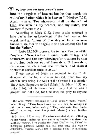 ijI My Great Great Love For Jesus Led Me To lsldm 
Islam 
into into the the kingdom kingdom of of heaven; heaven; but but he 
he that that doeth doeth the 
the 
will will of ofmy my Father Father which which is is in in heaven."heaven.'" l 
(Matthew 7:7:21). 
21). 
Again Again he he says: says: ""For For whosoever whosoever shall 
shall do do the the will will of 
of 
God, God, the the same same is is my my brother, brother, and 
and my my sister, sister, and 
and 
mother.,,2 (Mark 3:35) 
mother."'(Mark According to Mark 13:32, 32, Jesus is also reported to 
have denied having knowledge of the final hour of this 
world, saying: " "......but of that day or hour no man 
knoweth, neither the angels in the heaven nor the Son 
but the Father." 
In Luke 13:13.33-33-34, 34J, Jesus esusr refers ef'ersto to hirnselfa himself as s one of the 
Prophets: "Nevertheless I must walk today, and 
tomorrow, and the day following: for it cannot be that 
a prophet perishes out of Jerusalem. O 0 Jerusalem, 
Jerusalem, which killest the prophets, and stonest 
them that are sent unto thee....!" 
reporled in the Bible, 
These words of Jesus as repOIied demonstrateth at relationt o stood like any 
demonstrate that he, in relation to God, other human being. He was not like Adam. He prayed to God I :35, 35 Luke 5: 16), which means conclusively that prophet and not God, for God the Creator but a creation 
(Mark 1:35, Mark 14:35 and 
16), meansc onclusivelyt hat he was a 
does not pray to anyone. 
I "Rabbi". translatcda s "Lord'' actualll'm eans" Master." 
1 The word "Rabbi", translated as Lord" actually means "John 1:38 says: "Then Jesus turned, and saw them saith unto them, What seek ye? unto (which is to say, being interpreted, Master,) where dwellest 
thou?" 
2 In Matthew 12:50 we read: "For will of.!!U' 
Father which is in heaven, the same brother, mother." Matthew here changes the theological purposes. Kisman said Luke Matthew 
deliberately changed Mark's a hundred purposes. 
1:38 sa1's":T hen Jesust urned, sarl'thern following, and 
They said rrnto him, Rabbi, 
(which is irrterprcted, N{astcr',) rvhr:rc dwcllest 
thou?" 
2ln Matthew l2:"For whosoever shall do the rvill of my 
Father hcaven, sarne is my brothcr, and sister, and 
mother." Matthov herc Word "God" to "my Father" for 
theological Kisrnan that both l-ukc and Mattherv 
deliberately changed Mark's text ir hunclred times for theological 
purposes. 
 