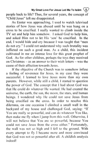 MyG reaLt oveF orJ esusL edM eT ot stamp 
people life? years, l eft As Easterw as approaching, I used to watch how Jesus was until he wanted TV set and help him somehow. I asked God to help him, 
asked Him not let His 'son' crucified. In I becauseI was taughtt hat do not I couldn ot understanrdv hy suchb rutalityw as 
on good rnan. As a this incident 
cultivatedi n intensel ove for greatp ropheto f 
for perhaps toys Christmas- answert o theirw ish letters- their If objective the was infuse 
of reverencef or Jesus, i n my case they were 
I learnedt o love Jesusm ore than my own 
parents. H owever,r vhiles till a I startedt o question 
porvero f corrceptth at I had aboutG od was 
r.vhateveHre rvantedI.{ e had createdt he 
universet,h e earth.t he sun, t he rnoon.t he stars, a ndl tuman 
wondeled rvhy He could not save Jesus from 
resolve this 
I clirnbed small wall in the 
house cliallenged God, saying: "lf 
arer eally porvcrful,a nd cand o u'hateverY ou like, 
thenr naken ie f1yr .vhenIj ump {romt hisr vall.O therrviseI , 
believet hat are pou'crfll, becauseY ou 
from the either." Fofiunately, 
n'as l the ground. With 
attemptt o fl1' becarner .norea nd rnorec onvinced 
rvas porveriul alier all. A childish analysis 
indee!d 
My Great Love For Jesus Led Me To Islam p 
back to Thus, for several the concept of 
"Child Jesus" left me disappointed. 
Easter was televised 
stories of abused was hung on a 
cross to be crucified. I really to climb inside the 
and to 'son' be the 
end, would hide and cry because I taught that "men 
cry." could not understand why such brutality was 
inflicted such a man. child, cultivated in me an intense love this great prophet of 
God. As other children, the they received 
on Christmas - as an answer to their wish letters - was the 
cause of affection towards Jesus. 
the of Church to somehow a feeling reverence for in successful. learned to Jesus more However, while still child, stal1ed to the power of God. The concept that about God that He could do whatever He wanted. He created the 
universe, the earth, the the moon, the and human 
beings. I wondered why being crucified on the cross. In order to dilemma, on one occasion climbed a backyard of my and challenged If 
You are really so powerful, and can do whatever You then make me fly when I jump from this wall. Otherwise, I 
will not believe that You arc so powcrful, because You 
could not save Jesus cross Fortunately, 
the wall was not so high and I fell to every attempt to fly I became more and more convinced 
that God was not so powcrful after indeed! 
 