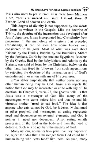 My Great Love For Jesus Led Me To Islam ~ 
MyG reaLt oveF orJ esusL edM eT ol sl6m p 
Jesus also used to praise God, as is clear from Matthew 
11 ll:25, :25, "Jesus answered and said, I thank thee, O 
0 
Father, Lord of ofheaven heaven and earth." 
This dogma of divinity is not supported by the words 
of Jesus as written in the Gospels. Like the doctrine of 
of 
Trinity, the doctrine doctrineo of f the incarnation incarnationw was as developed developeda after 
fter 
Jesus' Jesus'd departure. eparture.It I t was incorporated incorporatedin into to Christianity Christianityf from 
rom 
paganism. In the mythology my'thology of religions that preceded 
Christianity, it can be seen how some heroes were 
considered to be gods. Most of what was said about 
Krishna by the Hindus, Buddha by the Buddhists, Mithra 
by the Persians, Osiris O siris by the Ancient Egyptians, B Bacchus 
acchus 
by the Greeks, Baal by the Babylonians and Adonis by the 
Syrians, was said of Jesus by the Christians. Islam, on the 
other hand, has freed its followers from such superstitions 
by rejecting rejectingt the he doctrine doctrineo of f the incarnation incarnationa and nd of God's 
embodiment embodimenitn in or union unionw with ith any of His creatures. 
Islam Isldm states emphatically that neither Jesus nor any 
other human being may be God. Isliim Isldm also rejects the 
notion that God may be incarnated incarnatedo or r unite with any of His 
creation. In Chapter 5, verse 75, the Qur Qur'dn 'an tells us that 
Jesus was a messenger of God like many of the 
messengers lnessengers who came before him; and that he and his 
virtuous virluous mother "used to eat food." The idea is that 
anyone who eats cannot be God, be it Jesus, Muhammad 
or as eating need and dependence on external elements, and God is 
neither processing of need to 
defecate. Such acts do befit the majesty of other prophets and messengers, a s represents 
dependenceo n externale lements,a nd in need nor dependent. Also, eating entails 
processingo f the food in the body and then the needt o 
defecateS. ucha ctsd o not befitt he rnajestyo f God. 
Many nations, no n o matter matterh how ow primitive prirnitivet they hey happent happen to 
o 
be, reject rejectt the he idea ideat that hat a messenger messengefrr from om God could be a 
beine who "eats food" like them. As such. manv 
human being such, many 
 