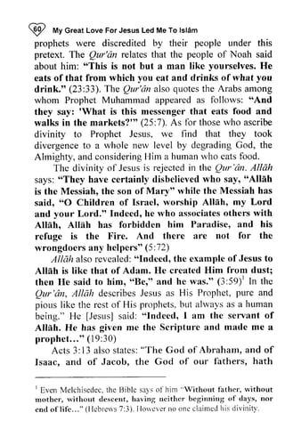 ~ My Islam 
prophets were discredited by their under this 
pretext. The Qur'an relates that the people of Noah said 
about him: "This is not but a man like He 
eats of that from which eat and drinks of what drink." (23:33). The Qur'an also the Arabs among 
whom Prophet Muhammad appeared as follows: "And 
they say: 'What is this messenger that eats food and 
walks in the markets?'" 25:7). As for those who ascribe 
divinity to Prophet Jesus, we find that they took 
divergence to a whole new level by degrading God, the 
Almighty, and considering Him a human who eats food. 
RP *t Great Love For Jesus Led Me To lsldm 
people Qur'dn "This yourselves. you you 
drink.'o Qur'dn quotes "And 
'What markets?r" (25 divergencet o degradingG od, consideringH im hurnanw ho eatsf ood. 
The divinity of Jesus is rejected in the Qur 'an. Allah 
Jesusi s rejectedi n Ihe Qur'dn. says: ""They They have certainly disbelieved who say, ""Alliih 
Allah 
is the Messiah, the son of Mary" Mary'o while the Messiah has 
said, ""O 0 Children of Israel, worship Allah, Alleh' my Lord 
and your Lord." Indeed, he h e who associates associateso others thers with 
Allah, Alleh, Allah Alllh has forbidden him Paradise, and his 
refuge is the Fire. And there are not for the 
wrongdoers any helpers" (5:72) 
72) 
"Indeed, of Jesus to 
Allah also revealed: "Indeed, the example from dust; 
Allah is like that of Adam. He created Him then He said to him, ""Be," Be," and he was." (3:3:59)59)1 l In the 
Qur Qur'dn, 'an, Allah describes describes Jesus as His Prophet, pure and 
pious like the rest of His prophets, but always as being." He [Jesus] said: "Indeed, I am the servant Allah. He has given me the Scripture and a 
prophet..." (19:30) 
resto f prophetsb, ut alwaysa s a human 
[Jesus] "Indeed, of 
Alteh. made me prophet . . . '(o1 9:30) 
Acts 3: 13 also alsos states: tates": "The God of Abraham, and of 
fathers, hath 
Isaac, and of Jacob, the God of our 1 Melchisedect,h e llible sais o1'him" Without fathcr',r vithout 
1 Even Melchisedec. the Bible says or him "Without father, without 
mother, without descent, having neither beginning of days, end oflife... " (Hebrews 7:3). However no one claimed his divinity. 
descent, neithcr begirming of days, nor 
cnd of l i f 'c. . . "( [ Icbrerv7s: 3) .I Iorvev ern o oncc laimedh isd ivini ty. 
 
