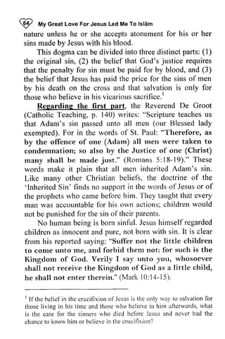 ~ My Islam 
nature unless he or she accepts atonement for his or her 
sins made by Jesus with his blood. 
I tt Great Love For Jesus Led Me To lslAm 
parls: (1) 
This dogma can be divided into three distinct parts: (2) justice requires 
the original sin, the belief that God's that the penalty for sin must be for by blood, and the belief that Jesus has paid the for the sins of by his death on the cross and that salvation is only those who believe in his vicarious sacrifice. I 
that.paid (3) 
price men 
for 
thosew ho believei n vicariouss acrifice.' 
nart, De Groot 
Regarding the first part, the Reverend CatholicT eaching,p . 1a0) Scripturet eachesu s 
(Catholic Teaching, p. 140) writes: "Scripture teaches us 
that Adam's sin passed unto all men Blessed exempted). For in the words of St. Paul: by the offence of one (Adam) all men were taken condemnation; so also by the Justice of one (Christ) 
many shall be made 5: 18-19)." words make it plain that all men inherited Adam's Like many other Christian beliefs, the doctrine of 'Inherited Sin' finds no support in the words of Jesus or the prophets who came before him. They taught that man was accountable for his own actions; children would 
not be punished for the sin of their (our lady 
"Therefore, as 
to 
just." (Romans 19)." These 
sin. 
the 
'InheritedS in' suppofti n wordso f Jesuso r of 
every 
accountablefo r c hildrenw ould 
punishedfo r oftheir parents. 
humanb eingi s J esush imselfr egarded 
No human being is born sinful. Jesus himself regarded 
childrena s innocenta nd n ot lt is clear 
children as innocent and pure, not born with sin. It from his reported saying: not the little to come unto me, and forbid them not: for such Kingdom of God. Verily I say unto you, shall not receive the Kingdom of God as a little he shall not enter therein." Mark 10: 14-15). 
"Suffer children 
Lrnto me. is the 
whosoever 
child, 
(Mark l0:14-15). 
t bclief thc crucifixiono f Jesusis thc rvayt o salvationf or 
those rvho bclieve what 
1 If the belief in the crucifixion of Jesus is the only way to salvation for 
those living in his time and those who believe in him afterwards, is the case for the sinners who died before Jesus and never chance to know him or believe in the crucifixion? 
case lbr sinners r.r'ho died bcfbre and had the 
chanceto knorvh im or believei n crucifixion? 
 