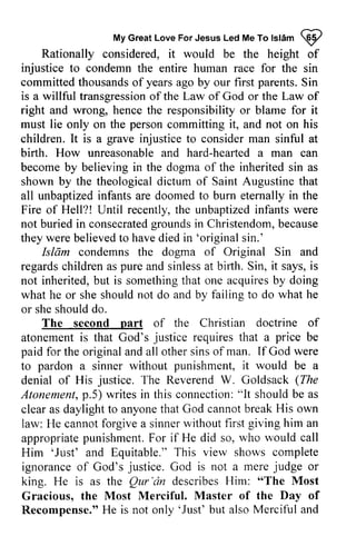 My Great Love For Jesus Led Me To Islam ~ 
MyG reaLt oveF orJ esusL edM eT ol slamQ P 
Rationally considered, it would be the height of 
injustice to condemn the entire human race for the sin 
committed committedt thousands housandso of f years yearsa ago go by our first parents. Sin 
S in 
is a willful transgression transgressiono of f the Law of God or the Law of 
right and wrong, hence the responsibility or blame for it 
must lie only on the person committing it, and not on his 
children. It is a grave injustice to consider man sinful at 
birth. How unreasonable and hard-hearted hearted a man can 
become by believing in the dogma of the inherited sin as 
shown by the theological dictum of Saint Augustine that 
all unbaptized infants are doomed to burn eternally in the 
Fire of Hell?! Until recently, the unbaptized infants were 
not buried in consecrated grounds in Christendom, because 
they were believed to have died in 'original sin.' 
consecratedg roundsi n b ecause 
wereb elievedt o haved iedi n 'originals in.' 
Isldm condemns Islam condemns the dogma of Original Sin and 
regards children as pure and sinless at birth. Sin, it says, is 
not inherited, but b ut is something somethingth that at one acquires acquiresb by y doing 
what he or she should not do and by failing to do what he 
or she should do. 
The second part of the Christian doctrine of 
nart justice price atonement is that God's requires that a be 
paid for the original and all other sins of man. God to pardon a sinner without it be a 
denial of His justice. The Reverend W. Goldsack The 
Atonement, p.5) writes in this connection: "It should be clear as daylight to anyone that God law: He cannot forgive a sinner appropriate punishment. For if He would Him 'Just' and Equitable." This ignorance of God's God judge king. He is as the Qur 'an describes "The Gracious, the Recompense." 'Just' If were 
punishment, would justice, (Zfte 
Atonementp, .5) connection":l t shouldb e as 
cannot break His own 
without first giving him an 
appropriatep unishmentF. or did so, who rvould call 
'Just' view shows complete 
justice. is not a mere judge or 
Qur'iin Him: Most 
Most Merciful. Master of the Day of 
He is not only 'Just' but also Merciful and 
 