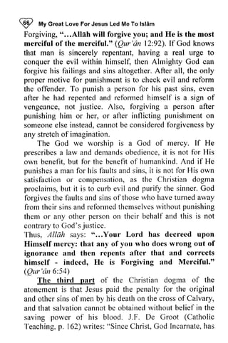 ~ My Islam 
Forgiving, " ...Allah will forgive you; and He is the most 
merciful of the merciful." Qur'an 12:92). If God knows 
that man is sincerely repentant, having a real urge to 
conquer the evil within himself, then Almighty God can 
forgive his failings and sins altogether. After all, the only 
proper motive for punishment is to check evil and reform 
the offender. To punish a person for his past sins, even 
after he had repented and reformed himself is a sign of 
vengeance, not Also, forgiving a after 
punishing him or her, or after inflicting punishment on 
someone else instead, cannot be considered forgiveness by 
any stretch of imagination. 
I mV Great Love For Jesus Led Me To lslAm 
*...Allah (Qur'dn 92).If A fter justice. person someonee lse c annotb e consideredf orgivenessb y 
The God we worship is a God of mercy. If He 
prescribes prescribesa a law and demands demandso obedience, bediencei,it t is not for His 
own benefit, but b ut for the benefit benefito of f humankind. And A nd if He 
punishes punishesa a man for his faults faultsa and nds sins, ins,it i t is not for His own 
satisfaction satisfactiono or r compensation, compensationa, as s the Christian dogma 
proclaims, but b ut it is to curb evil and purify the sinner. God 
G od 
forgives the faults and sins of those who have turned away 
from their sins and reformed themselves without punishing 
them or any other person on their behalf and this is not 
contrary to God's Thus, A/liih says: " ...Your Lord has decreed upon 
Himself mercy: that any of you who does wrong out of 
ignorance and then repents after that and corrects 
himself indeed, He is Forgiving and Merciful." 
(Qur'an 6:54) 
sinsa ndr eformedt hemselvews ithoutp unishing 
justice. 
Allah "...Your himsetf - Qur'dn 54) 
part dogrna The third of the Christian dogma of the 
atonement atonementi is s that Jesus Jesusp paid aid the penalty penaltyf for or the original 
and other sins of men by his death on the cross of Calvary, 
and that salvation salvationc cannot annotb be e obtained obtainedw without ithout belief in the 
saving power of his blood. J.F. De Groot Teaching, p. 162) writes: "Since Christ, God Incarnate, has 
F. (Catholic 
Teachingp, . w rites:" SinceC hrist,G od Incarnateh, as 
 