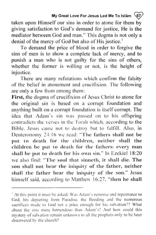 My Great Love For Jesus Led Me To Islam W 
lslam @ 
taken upon Himself our sins in order to atone for them by 
giving satisfaction satisfactionto to God's demand demandf for or jr,justice, rsticeH, He e is the 
mediator mediatorb between etweenG God od and andm man." an."This T his dogma dogmai is s not only a 
denial of the mercy of God but also of His justice.' 
justice. [ 
To demand the price of blood in order to forgive the 
sins of men is to show a complete lack of mercy, and to 
punish a man who is not guilty for the sins of others, 
whether the fanner fonner is willing rvilling or not, is the height of 
injustice. 
There are many refutations which confirm the falsity 
rnanyr efutationsw hich confinn atonemenat nd cruciflxionT. he of the belief in atonement and crucifixion. The following 
are ale only a few fbr.vfi from orn 21l10ng amongt them: 
hem: 
First, the dogma dogrnao of f crucifixion crucifixiono of 1'.Jesus ef susC Christ hristt to o atone atonef for 
or 
the original sin is based on a corrupt cornrpt foundation fbundation and 
anything any,thingb built uilt on a corrupt corruptf foundation bundationis is itself itselfc corrupt. orrupt.T The 
he 
idea that Adam's sin was nas passed pessecol on r.rt to o his offspring 
-['orah 
contradicts conlratlicttsh the ev verses crsesin in the thc 
Torah which. ri'hich.according a ccordingto to the 
Bible. Jesus .lesrrsc came arrren not ot to 1o destroy rlestrorb but ut to fulfill. firlllll. Also, in 
Deuteronomy Deuterortottr3l 24: -1l,( 16 r we u'c read: rcacl:" "'[-The hc fathers firthcrs shall not be 
put to death for ftrr the children, cltiltlren, nei neither ther shall the 
children childrcn be bc put to to death for fbr the the' fathers: every man 
shall be put to death for fbr his own o*rt sin." In Irr Ezekiel 18:l8:20 
we also find: llncl: ""'The l'hc soul sorrl that sinneth, sinncth, it shall die. The 
son shall not hear bear the iniquity irticlLrit-of or'f the father, f'ather, neither 
shall the iniquity himself said, according to Manhew 16:27, "then the father bear thc iniquit,v of the son." Jesus 
himselfs aid.a ccordinsto Matlheu'1 6;27". then he shall 
I point nruslb c askcd: 'asA dartt'sr clnofsca nd repcntancteo 
God. his deyralting1 r'ontI 'aradisc.t hc flooding ancl the numerous 
sacriliccsn raclct u (iocl not a pricc crtoLrghlb r his salration?l)W hat 
I At this it must he asked: Was Adam's remorse and repentance to 
God, departing from Paradise. the tlooding and sacrilices made [0 God price enough ttlr salvation'?') What 
about the sins more horrendous than Adam's') And hOlv mystery of salvation remain unkl10111 to all the prophets only be later 
diseOVCl'ed by the church') 
thc rttorc horrcnclousth att 'dattt's'l ,ttd horr could this 
m) 'ster )o f sal rat iontc nt i t i ru. tn kt tonttto al l thc propl tclos nl l ' to bc latcr 
discovcrccblv thc church? 
 