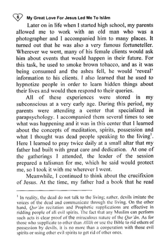 W My Ishim 
I 
", 
Great Love For Jesus Led Me To lslAm 
parents 
allowed me to work with an old man who was a 
photographer and I accompanied him to many places. It 
turned out that he was also a very famous fortuneteller. 
Wherever we went, many of his female clients would ask 
him about events that would happen in their future. For 
this task, he used to smoke brown tobacco, and as it was 
being consumed and the ashes fell, he would ''reveal' 
reveal' 
information to his clients. r also learned that he used to 
hypnotize people in order to learn hidden things about 
their lives and would then respond to their Later on in life when I started high school, my I queries. 
All of these experiences were stored in my 
subconsciouas t D uring period, m y 
subconscious at a very early age. During this my 
parents were attending a center that specialized in 
parapsychology. parapsychologyI. r accompanied accompaniedth them em several severalt times imes to see 
what was happening and it was in this center that I about the concepts of meditation, spirits, possession and 
what I thought was dead people speaking to the livingl 
learned 
conceptso f s pirits,p ossessiona nd 
living'. 
. 
my 
Here I learned to pray twice daily at a small altar that father had built with great care and dedication, dedication. At one of 
the gatherings I attended, the tlie leader of the session 
prepared a talisman for me, which he said would protect 
me, so I took it with me wherever whereverI I went. 
Meanwhile, I continued continuedt to o think about aboutt the he crucifixion 
A t time. mv fatherh ad read 
of Jesus. At the time, my father had a book that he r t he dcadd o living: d evils imitatet he 
voiceso f deada nd communicateth rought hc living. ] In reality, the dead do not talk to the living; rather, devils imitate the 
voices of the dead and communicate through the living, On the other 
hand, Qur 'an recitation and Prophetic supplications are effective ridding people of all evil spirits. The fact that any Muslim can such acts is clear proof of the miraculous nature of the Qur 'an. As for 
those who supplicate to other than Allah or usc the Bible to rid others of 
possession by devils, it is no more than a cooperation with those evil 
spirits or using other evil spirits to get rid of other ones. 
Qur'an in 
peoplc spirits.'fhe lact perform 
naturc the Qur 
'rin. fbr 
thosc whcrs upplicatet o oth0r thanA Iliih otherso f 
posscssionb y dcvils, morc a cooperationrv ith thosee vil 
spiritso r usingo there vil spiritst o getr id ofother ones. 
 