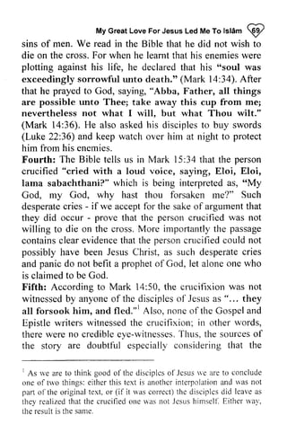 My Great Love For Jesus Led Me To Islam ~ 
Myc reatL oveF orJ esusL edM eT ol slamQ 2 
We read sins of men. in the Bible that he did not wish to 
die on the cross. For when he learnt that his enemies were 
plotting against his life, he declared that his ""soul soul was 
exceedingly sorrowful unto death." (Mark 14:l4:34). After 
that he prayed to God, saying, "Abba, Father, all things 
are possible unto Thee; take away this cup from me; 
nevertheless not what I will, will. but what Thou wilt." 
(Mark 36).H e askedh is disciplest o (Luke 36) protect 
14:36). He also asked his disciples to buy swords 
22:36) and keep watch over him at night to him from his enemies. 
Fourth: The Bible tells us in Mark 15 :34 that the crucified with a loud voice, saying, Eloi, Eloi, 
lama sabachthani?" which is being interpreted as, "My 
God, my God, why hast thou forsaken me?" Such 
desperate cries - if we accept for the sake of argument that 
they did occur - that the crucified not 
willing to die on the cross. More importantly the contains clear evidence that the person crucified could possibly have been Jesus Christ, as such desperate cries 
and panic do not befit a of God, let alone is claimed to be God. 
Fifth: According to Mark 14:50, the crucifixion not 
witnessed by anyone of the disciples of Jesus as " ... all forsook him, and fled."] Also, none of the Gospel and 
Epistle writers witnessed the crucifixion; other words, 
there were no credible eye-witnesses. Thus, the sources of 
the story are doubtful especially considering that 15:34 person 
"cried w hich interpreteda s, 66My 
desperatec ries - acceptf or sakeo f argumentt hat 
- prove person was imporlantly passage 
containsc leare videnceth at personc rucifiedc ould not 
JesusC hrist, desperatec ries 
prophet one who 
50, was witnessedb y anyoneo f discipleso f Jesusa s "... they 
fled."r witnessedth e in rvords, 
therew ere crediblee ye-witnesseTs.h us,t he sourceso f 
the 
' rve disciplcso f Jesus 'e aret o conclude 
1 As we are to think good of the disciples of Jesus ve are to one of two things: either this text is another interpolation and was not 
part of the original text, or it was correct) the disciples did leave as 
they realized that the crucified one was not Jesus himself. way, 
the result is the same, 
oftrvo e ithert his anothcri nterpolationa nd rvasn ot 
o1'thco riginalt ext. (if t he disciplesd id leavea s 
not.lcsus Either *'a1'. 
same. 
 