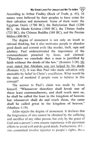 My Great Love For Jesus Led Me To Islam U) 
MyG reaLt oveF orJ esusL edM ef o lslam@ 
According to Arthur Findley (Rock of Truth, p. 45), 16 
names were believed by their peoples to have come for 
their their salvation salvation and atonement. Some of them were: the 
Egyptian Egyptian Osiris (1700 BC), the Babylonian Baal (1200 
BC), the Hindu Krishna (1000 BC), the Tibetan Andra 
(725 BC), the Chinese Buddha (560 BC), and the Persian 
Mithra (400 BC). 
The dogma of atonement is t-not tot only an insult to 
rational rationalt thinking, hinking,b but ut it also motivatesp motivates people eoplet to o abandon 
good deeds and commit evils like murder, thell, theft, rape and 
adultery. Paul underestimated the importance of the 
commandments preached by Jesus, and claimed: 
"Therefore we conclude that a man is justified by 
faith without the deeds of the law." (Romans 3:28). He 
even stated that Abraham was not helped b), by his deeds 
(Romans 4:2). 2). It was thus Paul who made salvation only 
attainable attainableb by y belief in Christ's Christ'sc crucifixion. rucifixion.W What hat would be 
the state of mankind if people were to believe in this 
concept? 
was made by Jesus 
The answer to Paul's claim himseli "rhosoever shall break one of 
teach men so, 
himself, "Whosoever therefore these least commandments, and shall he shall be called the but whosoever shall do and shall be called great in the (Matthew 5: 19). 
least in the kingdom of heaven: 
teach them, the same 
kingdom of heaven." 
Matthew 5;19). 
Islant rejectst he dogrnao f atonemetrt.I t declarest hat 
Islam rejects the dogma of atonement. It declares that 
the fbrgivenesso f sinsc annotb e obtainedb y the suftering 
and sacrificeo f any otherp erson,b ttt only by the graceo f 
God and a person'so wn sincerer epentanclev ith persistent 
effbrlst o avoide viland do goodd eeds.F utlhermorei,f tl .-' 
sinsc ommittedi nvolvei njusticeto people'sr ights.t ho:'c 
the forgiveness of sins cannot be obtained by suffering 
and sacrifice of other person, but grace of 
God and a person's own sincere repentance with efforts to avoid evil and do good deeds. FUlihermore, iftl.' 
sins committed involve injustice to people's rights, tho:,c 
 