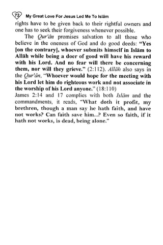 ~ My Great Love Islam 
I 
"t 
Great Love For Jesus Led Me To lsl6m 
rights have to given one hast o seekt heir forgivenessw heneverp ossible. 
be back to their rightful owners and 
has to seek their forgiveness whenever possible. 
The Qur'dn promises Qur'dn salvation to all those who 
believe in the oneness of God and do good deeds: ",.Yes 
Yes 
[[on on the contrary], whoever submits himself in Islam Isliim to 
Allah while being a doer of good will have his reward 
with his Lord. And no fear will there be concerning 
them, nor will they grieve." (2:112). 112). Allah also says in 
the Qur'dn, Qur'dn, ""'Whoever Whoever would hope for the meeting with 
his Lord let him do righteous work and not associate in 
the worship of his Lord anyone." ( 18: 1 8: 11 1 I 0) 
2: 14 and and James and 17 complies with both Islam and the 
commandments, "What brethren, though a not works? faith faith. hath not works, it reads, doth it profit, my 
man say he hath faith, and have 
Can save him...? Even so faith, if it 
is dead, being alone." 
 