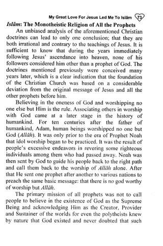 My Great Love For Jesus Led Me To Islam ~ 
Myc reatL oveF orJ esusL edM eT ot stamQ 2 
Islam: Isldmz The The Monotheistic Monotheistic Religion of All Alt the Prophets 
An unbiased analysis of the aforementioned Christian 
An unbiaseda nalysiso f aforementionedC hristian 
doctrines can lead to only one are 
both irrational ofJesus. is 
sufficient following Jesus' ascendancei nto followers consideredh im propheto f doctrines mentioned previously years later, of the Christian deviation from the other prophets before him. 
doctrines can lead to only one conclusion; that they are 
both irrational and contrary to the teachings of Jesus. It is 
sufficient to know that during the years immediately 
following Jesus' ascendance into heaven, none of his 
followers considered him other than a prophet of God. The 
were conceived many 
which is a clear indication that the foundation 
Church was based on a considerable 
original message of Jesus and all the 
Believing in the oneness onenesso of f God and worshipping worshippingn no 
o 
one elseb ut Him is the rule. A ssociatingo thersi n with God came at humankind. For humankind, A dam, humanb eingsw orshippedn o God (AllAQ. It was only prior to that idol worshipb egant o practicedI.t wast he resulto f 
people'se xcessivee ndeavorsin reverings ome individuals among them who had passed then sent by God to guide his people and call them back to the worship of Allah that He sent one prophet after another to various preacht he sameb asicm essaget:h at there is god of worship butAllah. 
else but Associating others in worship 
a later stage in the history of 
ten centuries after the father of 
Adam, human beings worshipped no one but 
Allah). the era of Prophet Noah 
worship began to be practiced. It was the result of 
people's excessive endeavors in revering some righteous 
away. Noah was 
back to the right path 
alone. After 
nations to 
preach the same basic message: that no worthy 
but Allah. 
The primary mission of all prophets was not to call 
peoplet people to o believei believe in n the existenceo existence of f God as the Supreme 
Being and acknowledgingH acknowledging Him im as the Creator, P Provider 
rovider 
and Sustainer Sustainero of f the worlds for event even the he polyheistsk polytheists knew 
nerv 
by nature that God existed and never doubted that such 
 