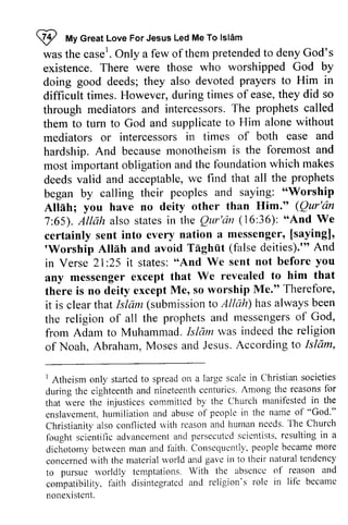 If My Great Love For Jesus Led Me To Islam 
was the case1 
I tt Great Love For Jesus Led Me To lslAm 
wast he case'.• O Only nly a a few few of ofthem themp pretended retendedto to denyG deny God's 
od's 
existence. those who worshipped God by 
doing devoted prayers to Him in 
difficult they did so 
through intercessorsT. he prophets called 
them to turn without 
mediators and 
hardship.A nd becausem onotheismi s foremosta nd 
most impofiant fbundation which makes 
deedsv alid acceptablew, e all the prophets 
began "Worship 
Allah; IIim." (Qur'dn 
7:65). Qtr'dn (1636): We 
certainly messenger' [sayingl' 
'Worship Atllh Taghiit (false deities)."'And 
existence. There were those who worshipped God by 
doing good deeds; they also devoted prayers to Him in 
difficult times. However, during times of ease, they did so 
through mediators and intercessors. The called 
them to tum to God and supplicate to Him alone mediators or intercessors in times of both ease hardship. And because monotheism is the foremost and 
most important obligation and the foundation deeds valid and acceptable, we find that began by calling their peoples and saying: "Worship 
Allah; you have no deity other than Him." 7:65). Allah also states in the Qur'dn 16:36): "And certainly sent into every nation a messenger, [saying], 
'Worship Allah and avoid Taghut deities).'" in Verse 21:25 25 it states: states:" "And And We sent not before you 
any messenger except that We there is no deity except Me, so worship it is clear that Islam (submission to has always the religion of all the prophets and messengers of from Adam to Muhammad. Islam indeed the of Noah, Abraham, Moses and Jesus, According to any revealed to him that 
there Me." Therefore, 
that Isldm submissiont o Allah) hasa lways been 
prophetsa nd messengeros f God, 
frorn I slam was indeedt he religion 
of Noalr.A braham,M osesa nd JesusA. ccordingt o Islam, 
I Atheism onll'started to spreado n a large scale in Clhristians ocieties 
during the eighteenth and nineteenth centurics. Among the reasons for 
that were the injustices cornmittcd by the Church manifested in the 
cnslavcmenth, umiliationa nd abuseo f peoplei n the name of "God'" 
Christianity also conflicted r.vith rcason ancl hunlan nceds. The Church 
fought scientillca dvancemenat nd pcrsecutcds cicntistsr.e sultingi n a 
dichotomyb etrveenm an and laith. Conscquentllp',e opleb ccamem ore 
concernecwl ith the materialr vorld and gave in to their naturalt endcncy 
to pursuc rvorldly te mptations. With the absencc of rcason and 
compatibility.f nith disintegratcda nd religion's role in lif'e becamc 
nonexlstcnL 
1 Atheism only started to spread on Christian societies 
during the eighteenth and nineteenth centuries. the reasons for 
that were the injustices committed by the Church manifested in the 
enslavement, humiliation and abuse of people in the name of "God." 
Christianity also conflicted with reason and human needs. The Church 
fought scientific advancement and persecuted scientists, resulting in a 
dichotomy between man and faith. Consequently, people became more 
concerned with the material world and gave in to their natural tendency 
to pursue worldly temptations. With the absence of reason and 
compatibility, f~lith disintegrated and religion's role in life became 
nonexistent. 
 