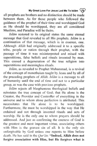 My Great Love For Jesus Led Me To Islam ~ 
, Myc reatL oveF orJ esusL edM eT ol slam9 
all prophets are brothers and no distinction between them. As for those people guidanceo f the propheto f time and worshippedG od 
as He should be worshipped, they are Muslims, a nd Paradisew ill who followed the 
guidance of prophet of their worshipped God 
and Paradise will be theirs. 
restored original the same eternal 
Islam restored to its status should be made 
all considered 
message that God revealed to all His prophets. Islam is a 
continuationo f that messagew, hich is essenceo, ne. 
Althouglr Allclh had originally addressedit tribe, people or nation prophet, passageo f tirne it was rnisinterpreteda nd superstitionsf,a lse beliefs rituals inventedb y This caused a degenerationo f the superstitionasn dm eaninglesrsit uals. 
continuation of message, which in essence, one. 
Although Allah addressed it to a specific 
through their with the 
passage of time misinterpreted and mixed with 
superstitions, false and invented by man. 
degeneration of true religion into 
superstitions and meaningless rituals. 
Islam, as revealed revealedto to Prophet ProphetM Muhammad, uhamrnadi,is s a revival 
of ofthe the concept concepto of fmonotheismt monotheism taught aughtb by y Jesus Jesusa and nd by all of 
the tlre preceding precedingp prophets rophetso of f Allah. hlam Islclmi is s a message rnessageto to all 
of humanity until the end of time and not to a particular 
group, as a sw was ast the he case casew with ith previous previousp prophets. 
rophets. 
Islam rejectsa ll blasphemoutsh eologicalb eliefs rejects all blasphemous theological beliefs and 
reinstates reinstatesth the e true concept concepto of l'God; God; that He alone is the 
Creator, the t he Provider Providera and nd Controller Controllero of f everything every.thingin in the 
universe universea and nd to whom alone alonep perfection erfbctioni is s attributed. This 
T his 
necessitates that He alone is to be worshipped. 
Furthermore, Furlhermore,He H e must be worshipped worshippedi in n the way u,ay that He 
ordained and not through invented rituals ritr.ralsa and nd acts of 
worship. I'{He e is the only one to whon whom prayers should be 
addressedA.addressed. And n d just just as confirmingt confirming the he onenesso oneness of f God is 
the greatesta greatest and nd rnosti most impOliant rrrportanvt virtue, irtue,a associating ssociatingo others 
thers 
rvith l'lirl is the gravest all. is only sirr 
unfbrgivableb y God unlesso ne repentst o Him before 
dcatl-rH. e hass aidi n the Qur'dn:" Indeed, Alllh doesn ot 
forgivc association rvith Him, He what with Him sin of It the sin 
unforgivable by unless one repents to death. He has said in Qur'cin: "Indeed, Allah does not 
forgive with but forgives is 
 