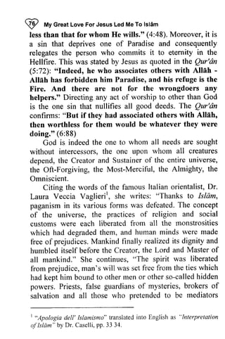 W My Great Love For Jesus Led Me Islam 
less than that for whom He wills." (4:48). Moreover, it is 
a sin that deprives one of Paradise and consequently 
relegates the person who commits it to eternity in the 
Hellfire. This was stated by Jesus as quoted in the Qur'an 
(5:72): "Indeed, he who associates others with Allah ­Allah 
I *t To lslim 
less than whom a sin Hellfire. Qur'dn 
"Indeed, Alleh - 
Atllh has forbidden him Paradise, and his refuge is the 
Fire. And there are not for the wrongdoers any 
helpers." Directing any act of worship to other than God 
is the one sin that nullifies all good deeds. The Qur'an 
confirms: "But if they had associated others with Allah, 
then worthless for them would be whatever they were 
doing." (6:88) 
Qur'dn 
"But Allnh, 
then 88) 
God is indeed the one to whom all needs are sought 
t he all without intercessors, the one upon whom creatures 
depend, depend, the Creator and Sustainer of the entire universe, 
the Oft-Forgiving, the Most-Merciful, Merciful, the Almighty, the 
Omniscient. 
Dr. 
Citing the words of the famous Italian orientalist, Vaglierir, to Islam, 
Laura Veccia Vaglieri  she writes: "Thanks paganism in its various forms was defeated. of the universe, the customs were each liberated from all the which had degraded them, and human free of prejudices. Mankind finally humbled itself before the Creator, the all mankind." She continues, from prejudice, man's will was set had kept him bound to other men called powers. Priests, false salvation and all those who The concept 
practices of religion and social 
monstrosities 
minds were made 
realized its dignity and 
Lord and Master of 
"The spirit was liberated 
from free from the ties which 
or other so-called hidden 
guardians of mysteries, brokers of 
salvation and all pretended to be mediators 
| "Apologia dell' Islamismo" translated into English as "lnterpretation 
of Islam" by Dr. Caselli,p p. 33 34. 
I "Apologia dell' Islamismo" translated into English "Interpretation 
ofIslam" by Dr. Caselli, pp. 33 34. 
 