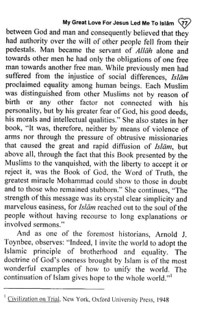 My Great Love For Jesus Led Me To Islam ij) 
MyG reaLt oveF orJ esusL edM eT ol stam @ 
between betweenG God od and and man man and and consequently consequentlyb believed elievedt that hat they 
they 
had had authority authority over over the the will will of of other other people people fell fell from from their 
their 
pedestals. pedestals. Man Man became became the the servant servant of of Allah alone alone and 
and 
towards towards other other men men he he had had only only the the obligations obligations of of one one free 
free 
man man towards towards another another free free man. While previously men men had 
had 
suffered suffered from from the the injustice injustice of of social social differences, Islam 
,Islarz 
proclaimed proclaimed equality equality among among human beings. Each Muslim 
Muslim 
was was distinguished distinguished from other Muslims not by reason of 
of 
birth birth or or any any other factor not connected with his 
his 
personality, but by his greater his morals and intellectual her 
book, "It was, of 
arrns nor through the pressure that caused the great and but 
above all, through the fact presentedb y the 
Muslims to the vanquishedw, ith accepti t or 
reject it, was the Book the 
greatesmt iracleM ohammadc ould showt o thosei n and to thosew ho remaineds tubborn."S hec ontinues,., The 
strengtho f this messagew as its crystalc lear marvelouse asinessf,o r Islam reachedo ut people without having recourset o explanationso r 
involved sermons." 
fear of God, his good deeds, 
qualities." She also states in her 
therefore, neither by means of violence of 
arms of obtrusive missionaries 
rapid diffusion of Islam, but 
that this Book presented by the 
vanquished, with the liberty to accept it or 
of God, the Word of Truth, the 
greatest miracle Mohammad could show to those in doubt 
those who remained stubborn." She continues, "The 
strength ofthis message was crystal clear simplicity and 
marvelous easiness, for reached out to the soul of the 
recourse to long explanations or 
And as one of the foremost historians, Arnold J. 
Toynbee, o observes: bsenres": "Indeed, I invite the world to adoptt adopt the 
he 
Islamic principle of brotherhood doctrineo f God's onenessb roughtb y Islam wonderful examples of how to unify continuationo f Islamg ivesh opet o the whole r 
and equality. The 
doctrine of oneness brought by is of the most 
the world. The 
continuation of Islam gives hope to world."l 
I Civilization onT rial.N ervY ork,O xtbrdU niversitpyr ess1, 948 
I Civilization on Trial, New York, Oxford University Press, 1948 
 