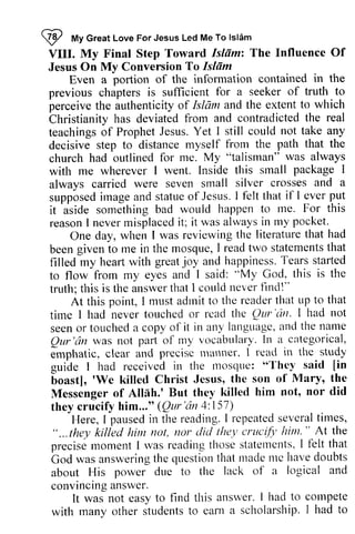 ~ My Great Love For Jesus Led Me To Islam 
VIII. My Final Step Toward Islam: The Influence Of 
Jesus On My Conversion To Islam 
Z tty Jesus Led Me To lslAm 
VIII. My Isltim: Influence Of 
Jesus On Conversion Islfim 
in the 
Even a portion of the information contained the 
previous chapters is sufficient for a seeker of truth to 
to 
perceive the authenticity of Islam lshim and the extent to which 
Christianity has deviated from and contradicted the teachings of Prophet Jesus. Yet I still could not take any 
decisive step to distance myself from the church had outlined for me. My with me wherever I went. Inside this small always carried were seven small silver crosses supposed image and statue of Jesus. I that ever put 
it aside something bad would happen to me. reason I never misplaced it; it was always in my Christianity real 
teachings decisive path that the 
church "talisman" was always 
with srnall package I 
always and a 
supposedir nagea nd statueo f JesusI. felt if I everp ut 
it aside r.ne. For this 
reasonI neverm isplacedit ; wasa lwaysi n rny pocket. 
reviewingt he literaturet hat had 
One day, when I was reviewing the literature that rne I readt wo statementsth at 
been given to me in the mosque, read two statements that 
filled my heart with great and Tears to flow from my eyes and I said: truth; this is the answer that I could never find!" 
'fears started 
joy happiness. 
"My God, this is the 
t his answert hatI couldn everf indl" 
adrnit the leader that up to that 
At this point, I must admit to reader time tirne I had never touched or read rcad the rl'te QUI' Qur 
·cin. seen or touched a copy of it language, and the name 
QUI' 'an was not part of my In emphatic, clear and precise manner, guide I had received in the mosque: "They [in 
boast], 'We killed Christ Messenger of Allah.' But they they crucify him..." Qur 'an 'cirr' I had not 
seeno r toucheda in any langtragea,r rdt he nalle 
Qur'dn parl lny vocabulary. l n a categorical, 
precisc lrlatlner. I read in the study 
euide lnosque: T'hey said 6oast], 'We Jesus, the son of Mary, the 
Messenger All[h.' killed him not, nor did 
they crucify (Qtrr'tin 4: 157) 
Here, I pausedin reading. I repeateds everatl imes, 
Here, I paused in the repeated several times, 
"...lhey killed him tlot, dicl the.1ctr Ltcifi'h im'" At rhe 
precisem omentI rvasr eadingt hoses tatetrentsI' I'eltt hat 
bod was answeringth e questiontl tatm adeI nc ltaved oubts 
about His power due to the lack o1' a logical and 
convincinagn swer . 
" ... they killed him not, nor did {hey crucify him. " the 
precise moment I was reading those statements, I felt that 
God was answering the question that made me have doubts 
about His power due to the lack of convincing answer. 
It was not easy to flnd this anslver. I had to cotnpete 
It was not easy to find this answer. I had to compete 
with rnany other studentst o eartta scholarshipI. had to 
with many other students to earn a scholarship. I had to 
 
