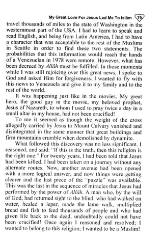 My Great Love For Jesus Led Me To Islam ~ 
My Great Love For Jesus Led Me To tstim 
@ 
travel thousands of miles to the state of Washinston in the 
westernmost part of the USA. I had to Iearn to*speak and 
read English, and being from Latin America, I had to have 
a charactert hat was acceptableto the rest of the Muslims 
in Seattle in order to find statements. probabilities that this information of a Venezuelan in 1978 been decreedby AllAh must while I was still rejoicing great God and asked Him for this newst o Venezuelaa nd give rest of the world. 
travel thousands of miles to the state of Washington in the 
westernmost part of the USA. I had to learn to speak and 
read English, and being from Latin America, I had to have 
a character that was acceptable to the rest of the Muslims 
Seattle these two statements. The 
1978 were remote. However, what has 
decreed by Allah be fulfilled. In those moments 
over this news, I spoke to 
forgiveness. I wanted to fly with 
news to Venezuela and it to my family and to the 
It was happeningju st would reach the hands 
happening just like in the movies. My great 
hero, the good guy in Jesus of Nazareth, to whom I pray smalla ltari n my house, h adn ot beenc rucified! 
the movie, my beloved prophet, 
small altar in had not been crucified! 
To me it seemed as used to twice a day in a 
though the weight of the cross 
allegedlyc arriedb y JesLrtso Calvaryv anisheda nd 
disintegratedin the sarner nannert hat greatb uildingsa nd 
firm mountainsc rumbler vhend emolishedb y allegedly carried by Jesus to Mount Calvary vanished and 
disintegrated in same manner that great buildings and 
mountains crumble when demolished by dynamite. 
What followedt his discoveryw as lesss ignificant.followed this discovery was no less significant. I 
reasoneda, reasoned, and nd said: said:" "lf If this is the trr.truth, rtht,then h ent this his religioni religion is 
s 
the right one." For twenty years, had been killed. I had been journey alternate routes. Now, with a more logical answer, a nd nou, thingsr .vereg etting 
clearer and the last piece "Dnzzle" This wast he lasti n thes equencoef miraclesth atJ esush ad 
perfonned by the power Atlah. of God, hadr eturneds ightt o r vhoh adw alkedo n 
lvater, healed a leper, nlade lame rnultiplied 
breada nd fish to feed thousandso f peoplea nd given life back to the dead.u ndoubtedlyc ould been crucified! Once again wantedt o belongt o thisr eligion;rvantedto bea Muslirn! 
I had been told that Jesus 
taken on a without any 
another avenue had been opened 
and now things were getting 
of the puzzle" was available. 
was the last in the sequence of miracles that Jesus had 
performed of Allah. A man who, by the will 
had returned sight to the blind, who had walked on 
water, made the walk, multiplied 
bread and thousands of people and who had 
dead, undoubtedly could not have 
I reasoned and resolved; I 
wanted to belong to this religion; I wanted to be a Muslim! 
 