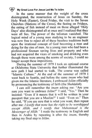 ~ My Great Love For Jesus Led Me To Islam 
9 ftfy lsl6m 
disintegrated, Holy Churches the 'Holy 
Days' logical was theseb aselesstr aditionsb uilt 
upon In the same manner that the weight of the cross 
disintegrated, the resurrection of Jesus on Sunday, the 
Holy Week (Easter), Good Friday, the visit to the Seven 
Churches (Stations of the Cross), the fasting on Fridays, 
the eating of fish instead of meat on those alleged 'Holy 
Days' also disintegrated all at once and I realized that they 
were all lies. The power of the talisman vanished. The 
logical mind of a young man studying to be an engineer 
was now free to reject all of these baseless traditions built 
upon the irrational concept of God becoming a man and 
dying for the sins of men. As a young man who had been a 
professional fireman saving lives and property and who 
had not acquired the vices of smoking and drinking even 
though though these were among the norms of society, I could no 
longer accept these impositions. 
course 
During the summer of 1979 I took an optional Oklahoma illuminated the 
at Oklahoma State University that further new path I had started to walk. The course was "Islamic Culture." At the end of the summer of went back to Seattle, and before the given me the Islamic literature, I embraced Islam by pronouncing the testimony of faith Shahiidah). 
called 
1979 I 
same imam who had 
lslamic embracedI slam officially 
(the Shahadah)' 
tne: you 
I can still remember the imam asking me: "Are I "Yes." Then he 
sure you want to embrace Islam?" said, insisted: "Even if it means that passport that you are a Muslim?" he said, "If you are sure that is what after me: I testify that none has the except Allah, and I testify is Messenger ojAllah. " I made the testimony then in Arabic by repeating after taking my final step it will be written in your 
I said: "Even so." Then 
you want, then repeat 
testifu right to be worshipped 
except AllAh, that Muhammad rs the 
of Allah. " testirnony in English and 
then it afler the imam, thereby 
taking to Islam. 
 