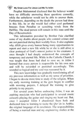 @ My Great Love For Jesus Led Me To Islam 
I n/|yc reat LoveF orJ esusL edM eT o lsl6m 
Prophet Muhammad disclosed that the believer would 
ProphetM uhammadd isclosedth at believerw ould 
questions have no difficulty answering these correctly, 
while the unbeliever would not be able to answer them. 
Furthermore, Furthermored, depending ependingo on n the deedst deeds the he personh person had ad done 
in this life, he or she would feel either cool breezes from Paradise or scorching Hellfire. The dead person will remain in state until Day of Resurrection. 
wor"rldf eel perfumed 
winds from the 
T he deadp ersonw ill rernaini n this stateu ntil the 
Resumection. 
provided Brother Faiz clarified 
This information by people who cornrnit crimes and 
some of my doubts about commit are not punished during their worldly It also explains 
why Allah gives every human being many opportunities to 
repent and start a new life he clear portrayal of God's utmost justice to creatures. I 
once thought I had deeply the temporary and eternal was taught that Jesus learned that every person is responsible for and will be rewarded or punished accordingly. This 
sounded so logical and my soul was reassured by aren ot punishedd uringt heiru 'orldly lives. I t alsoe xplains 
givese veryh utnanb eingm any opporlunitiesto 
while lte or she is still alive; a 
poftrayalo f tttmostj Lrsticeto his creaturesI. 
deepty understood tl-re concepts of 
life. While in the Catholic Church, I 
had died to save us; in Islam I 
learnedt hat personi s responsiblefo r his own acts 
rewardedo r punisheda ccorclinglyT, his 
soundeds o logicala ndm y'soLtul 'asr eassurebdy it. 
-['his 
nervk rrorvledgue' asg raduallyt ranslbrrninga ll of 
This new knowledge was gradually transforming all previousi nfbrmationa s r'vella s lry senseo f priorities. 
begant o devotet noret itue to str-rdoyf the religion.W hen 
my previous information as well as my sense of I began to devote more time study of reI igion. When 
my early morning the gym with morning give 
monting training at thc gynl began to conflict 
rnorning prayers, I delayed the training to give 
priority to my nly prayers. 
pra) crs. 
severalv ears beforee tttbracingI sltlnt, I rvas an 
For several years before embracing Islam, was aspirirrgm usicianr vho had pafticipatedit t severanl rusic 
concertsp layingt he guitara nd singingI ny hearto ut. But, 
aspiring musician who p<uiicipated in several music 
concerts playing the guitar and singing my heart out. But, 
once Islam I abandoned them and 
dedicated time learning to recite the QUI' '(In the original language of revelation. The of being a married man and my engineering studies at the 
I accepted LslcTmI abartdoncdt hern both and 
dedicatectli ute to learuingt o recitet hc Qar'cin in Arabic; 
the originall anguageo f its revclatiorTl.h e responsibilities 
of beinga marriedr nana nd rtt1e" ngincrei rlgs tudiesa t the 
 