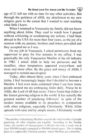 My Great Love For Jesus Led Me To Islcim W 
lslAm @ 
age of 21 left me with no time for any other activities. But 
through the guidance of Allah, my attachment to my new 
ageo f 2l arryo thera ctivities.B ut 
throught he guidanceo f attachmentto religion grew staft to the extent that I wanted to start teaching 
what little I knew. 
When I returnedto Venezuelarn y farnilyd id returned to Venezuela my family did not know 
anything about about Islam. Islarn. They used to watch how I prayed 
without criticizingo r condemningr ny criticizing or condemning my actions. I had been 
in for vears, joy abroad the USA more than four years, so the of a 
reunion with parents, brothers and sisters prevailed and 
reunionw ith my parentsb, rothersa nds istersp revaileda nd 
they accepted acceptedm me e as I was. 
rvas. 
On my job in VenezuelaI, askedp errnissionfi 'om Venezuela, I asked permission from my 
to pray for rninutes rny supervisor five minutes in my office. I was 
practically the Venezuelan Muslim in the oil industry 
practicallyt he only VenezuelanM uslirni n in 1982. I asked Allcth help me persevere steadfast, since temptations appeared everywhere more arrd rnore ofterr. By the grace and nrercy Alloh, rnanagetdo rcrnainu ncornrpted. 
1 asked Allah to and be 
and 
and more often. mercy of Allah, I 
managed to remain uncorrupted. 
Today, after a fter almost almostt thirty hirty'y years 'earss since inceI I first llrst embraced 
ernbraced 
Isltlttt,l f'eeli ncreasinglyh appyt hat I dccidedt o becomea 
Muslim. I f'eele venr norec ontentedu 'hen I seeh ow many 
peoplea roundr ne afe embracingI sldnt dailn.P raiseb e to 
Allalr,t he Lord of allthat exists. I ha'n'feb undt hatI slclmi s 
the f-astesgtr orvingr eligioni n the u'orld.I t hasa ctuallyt he 
greatesnt urnbero f practicingf crllow'ersin' spite of the 
rnodestr reansa vailablet o its preachersin cornparison 
rvith otherr eligionse, specialllC, hristianityW'. hile 1slazr 
spreadrsv ithe asea ndb y simplen reansC. lrristianitrvv ould 
Islelm, I feel increasingly happy that decided to become a 
feel even more contented when see how people around me are embracing Is/am daily. Praise be Allah, the all that have found that h/am is 
fastest growing religion in world. It has actually the 
greatest number of practicing followers I in modest means available to preachers in comparison 
with other religions, especially Christianity. While Is/am 
spreads with ease and by simple means. Christianity would 
I l 'hcn urnbcro 1'pract icinIVe lusl inrcsr ccct lsth ct otuln ur r rbcori 'pcople 
pract icinga l l other rcl igionsp ut toget l rcf... ccordingto thc Sundal 
'l 
inrcs.t hc nunt t rcor l t t tosquc- t tocinls I lntaino l tct i lnca scck wasa t 
lcast9 10.000p eoplcc ornparetdo 916. ( ) (Xc)h Lr rch-gocrIs h.i s is taking 
placci n a supposcdlCy l r r ist iacno untD.r vhcrc , lusl inrs. r lrc nt r r tor i t r ' . 
I The number of practicing Muslims e'.ceeds the total number of people 
practicing all religions put together. ieeording to the Sunday 
Times. the number of mosque-gol'rs in Britain one time a lIed: Ivas at 
least 930.000 people compared to 916.000 church-goers This place in supposcdly Christian cOllntry. Ilherc 'Vluslims arc a minority. 
 