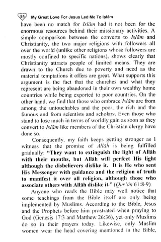~ My Great Love For Jesus Led Me To Islam 
have been no match for Islam had it not been for the 
enormous resources behind their missionary activities. A 
simple comparison between the converts to Christianity, the two major religions over the world (unlike other religions mostly confined to specific nations), shows Christianity attracts people of limited drawn to the Church due to material temptations it offers are supports argument is the fact that the represent are being abandoned in their countries while being expOlied to On other hand, we find that those who embraceblam are among the untouchables and famous and from scientists and scholars. Even those who 
stand to lose much convert to Islam members of Christian clergy have 
done so. 
I tt To lsldm 
enormousr esourcesb ehindt heir missionarya ctivities.Islam and 
rnajor with followers all 
whose followers are 
ttations), clearly that 
means. They are 
poverty and need as the 
rnaterial great. What supporls this 
f'act churches and what they 
representa re abandonedin tlreir own wealthy home 
countriesw hile exportedt o poor countries. O n the 
hand.r ve thoser vho embraceI slc1ma re from 
untouchablesa nd the poor, the rich and the 
famousa nd frorn scientistsa nd scholarsE. ven thosew ho 
in terms of worldly gain as soon as they 
conveftt o like memberso f the Christianc lergyh ave 
Consequentlym, y faith keeps getting strongera s I 
Consequently, my stronger as prornise of Allah is being fulfilled 
witness that the promise gradually: "They want to extinguish with their mouths, but Allah although the disbelievers His Messenger with to manifest it over all associate others with Allah dislike it." (QlIr 'lin 61 :8-9) 
"They the light of Allah 
Atlah will perfect His light 
dislike it. It is He who sent 
guidance and the religion of truth 
religion, although those who 
associateo thersw ith Allnh dislikc it-" (Qur'rin 6l:8-9) 
Anyone wlto reads the Bible rnay well notice that 
Anyone who may some frorrr the Bible itsclf are only being 
implernentebdy Muslims. A ccorclirttgo the Bible, J esus 
and the Prophetsb efbre hirn prostratedr vhen prayingt o 
God (Genesisl7 :3 andM attlrew2 6:36),y et only Muslims 
do so in their prayers today. Likervise. only Muslim 
women wear the headc overitrgr lentionccilr l the Biblc, 
some teachings from itself implemented by According to Jesus 
and the Prophets before him prostrated when praying to 
God (Genesis 17:3 and Matthew 26:36), yet do so in their Likewise, only Muslim 
women wear the head covering mentioned in the Bible, 
 