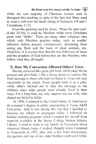 My Great Love For Jesus Led Me To Islam ~ 
MyG reaLt oveF orJ esusL edM eT ol slam@ 
while the vast majority of Christian women wornen tend to 
disregard disregardt this his teaching teachingi in n spite spiteo of f the fact that Mary used 
to wear a veil over her head. head.( (Song Songo of f Solomon Solorr-ro4n: 4:9 and 1 
I 
Corinthians CorinthiansI 11 I :5) 
greetingr -rsebdy Jesus", Peaceb e unto you" 
Even the greeting used by Jesus, "Peace be (Luke 24:36), 36), is used by Muslims Muslirns while most rnost Christians 
greet with "Hello". There are many rnany other religious rites 
which rvhich only Muslims Muslirns practice today, such as wudhu' 
(ablution ablutionb before efbre prayer), circumcision, c ircuurcisiona, abstaining bstainingf from 
rom 
eating pig flesh and the meat nreat of o1' dead animals, etc. 
Therefore, Therefbre,it is crystal crystalc clear leart that hatt the he true tnre followers follor.verosf of Jesus 
and the prophets prophetso of f God before belbreI him titn are aret the he Muslims, who 
w ho 
follow what they all taught. 
x. How My Conversion Affected Others' Lives 
I-laving received this great gift from Allah may praised and glorified), felt a strong desire to convey His 
X. Affccted Others'Lives 
I'lavingr eceivedth isg reatg ilt frornA lldlt (nay He be 
praiseda ndg lorified),I l'elta strot'rdge siret o conveyH is 
final message messageto to those thosew who ho had hacln not ot heard ltcarcilt it. . I was rvasn not ot very 
successful successfual at t the outset. Some S orre people peoplet took ook it as a joke, 
joke, 
while rvhile others advised advisedm me e to take the message ntcssaget to o the 
tlte 
children childrens since incc older people peopler were .verea already lleady'l fixed ixcd in their 
ways. For a long lorrgt time, itne,my I r.ryo only nll' support sttpltol'wt was as my rtt)'wife, u 'ife, who 
shared sharedm my y belief beliefi in n Islam. 
Islum. 
Irr returnectol thc []nitedS tateso l'AInericat o 
master'sd egreein safbtyc ngineerirtagt Te.rasA &M 
In 1990, I returned to the United States of America to 
do a master's degree in safety engineering at Texas A&University. And it was during this trip I decided to 
increase my efforts to propagate Ishlm. followed an 
Islamic training program which I created for myself from 
material available at the Bryan College Station Islamic 
Library. I used to write to my family in Venezuela about 
whatever Islamic topics I studied. Happily  hen I returned 
to Venezuela in 1992. after only a few brief discussions, 
my parents and one of my older brothers embraced hie/ill. 
Univcrsi tvA. nd i t rvasd r . r l intgh is t r ip that lclecidedt o 
irrcreascr nv efJbrtst o pfopagateI sldnr. I fblloucd arl 
Islamict rairtin-puf ograrnu 'hichI createdfb r rrtvselfl 'om 
rnateriala railablea t Bry'artC ollegc StatiortI slan-ric 
l,ibrarl. l usedt o lvritct o n'tl fa rnilf itt Vcncztrela bout 
rvhatcr .cIsr larnitco picsI st t rdiccIlJ. appi l lu l tct tI returned 
Vcrrezuelain a ltcr only'a l-etrb ricf cliscttssions, 
rn)'p arentsa ndo nc o1n- t olderb rothcrsc tttbritccLcls ldrn. 
 