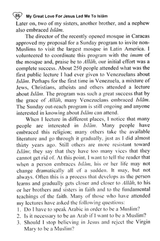 ~ My Great Love For Jesus Led Me To Islam 
Later on, two of my sisters, another brother, and a nephew 
also embraced Islam. 
I fufy lslAm 
Latero n, sistersa, notherb rother,a nd alsoe mbracedIs lam. 
The director directoro of f the recentlyo recently opened penedl mosque nosquei in n Caracas 
approvedm y proposafl br Sundayp rograrxt o inviten on- 
Muslims largestl .nosquein I 
volurrteeredto coordinatet his prograrnw ith of 
approved my proposal for a Sunday program to invite non­Muslims 
to visit the largest mosque in Latin America. volunteered to coordinate this program with the imam the mosque and, praise be to Allah, our initial effort was a 
complete success. About 250 people attended what was the 
first public lecture I had ever to Venezuelans about 
Islam. Perhaps for the first time in Venezuela, a mixture of 
Jews, Christians, atheists and others about Islam. The program was such a great success that the grace of Allah, many Venezuelans embraced Islam. 
The Sunday out-reach program is ongoing and anyone 
interested in knowing about Islalll attend. 
completes uccessA. bout peoplea ttendedw hat wast he 
lectureI given Venezuelanas bout 
Isldm.P erhapsfo r tirnei n Vcnezuelaa, mixtureo f 
Jervs, attended a lecture 
aboutI slc1ntT. he prograrnw as sucha greats uccessth at by 
Allcih. rnatryV enezuclattse mbracedI slam. 
Sundayo r.rt-reacphro grarnis still ongoinga nda nyone 
irrterestedin aboutI slail can attetrd. 
Wherr irr places, I noticc that many 
When I lecture in different notice Islum. Many people have 
people are interested in Islam. embraced this religion; many others take literature and through it gradually, just as almost 
thirty years ago. Still more resistant toward 
Islalll; they say they many vices they 
cannot get rid of. At this point, want to tell the reader that 
when a person embraces Is hllll, his life change dramatically all sudden. It may, but always. Often process that develops as learns to or her brothers and sisters in and to fundamental 
teachings of faith. those who have attended 
my lectures have asked the following questions: 
I. have to speak Arabic in order to be a Muslim? 
2. necessary to be an if I want to 3. Should I stop believing in Jesus and reject the Virgin 
embracedt his r nanyo thct'st ake the available 
literaturea nd go throughi t gradtrally-,iu sta s I did ahnost 
others are tttorc resisttrnt oward 
Islan. that thcy have too Inany viccs that tltey 
cannotg etr id ol'.A t thisp oiltt.I 'altt o tcllthe readerthat 
wlren persone rnbraccsL sltlnr.h is or her lif'e may not 
changed ranraticallya ll of a sttdden.I t rtray,b ut not 
O fien this is a ltrocessth at dcvclclpsa s the person 
and gradually gets closer and closer lo Allah, to his 
brothersa ncls istersi n faith artctl o the lirndatnental 
tcachingso f the laith. Many of tltoser vho har"ea ttended 
rly lectureslt avca skectlh c lbllorvingc lltestiorts: 
L Do I ltavet o speakA rabici tto rdert o bea Mtrslirn? 
Is it necessartyo ben n Arab i1'Iu ,atrtto be a Muslim? 
3. Shoulclls top bel icvingin . lcst tsa t tdr e- icctth e Vi rgin 
Mary to bc a MLrslint? 
Mary be Muslim? 
 
