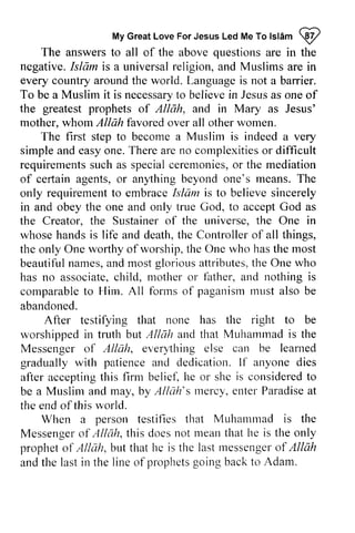 My Great Love For Jesus Led Me To Islam W 
MyG reaLt oveF orJ esusL edM eT ol sl6m @ 
The answers to all of the above questions are in the 
negative. Islfim Islam is a universal religion, and Muslims are in 
every country around the world. Language is not a barrier. 
To be a Muslim it is necessary necessartyo to believe believei in n Jesus Jesusa as s one oneo of 
f 
the greatest prophets of Allah, and in Mary as Jesus' 
mother, whom Allah favored over all other women. 
The first step to become a Muslim is indeed a very 
simple simplea and nd easy easyo one. ne.There T herea are ren no o complexities con-rplexitieosr or difficult 
requirements such ucha as s special specialc ceremonies, eremonieso,or r the mediation 
of certain agents, or anything beyond one's means. The 
only requirement to embrace Islam is to believe sincerely 
in and obey the one and only true God, to accept God as 
the Creator, the Sustainer of the universe, the One in 
whose hands is life and death, the Controller of all things, 
the only One worthy of worship, the One who has the beautiful names, and most glorious attributes, the One who 
has no associate, child, mother or and comparable to Him. All forms of paganism must also be 
abandoned. 
cefiain an),thing requirementto embraceI slam believes incerely 
most 
beautifuln ames,a ndm ostg loriousa ttributest,h e associatec, hild, rrother father, a nd nothing is 
comparableto Hirn. forrnso f paganisrnr nusta lso none has the right to be 
After testifying that worslrippedi n Allah and that Muharnmadi s the 
worshipped in truth but AINih Muhammad is Messenger of Allah, everything gradually with and dedication. If after accepting this firm beliet~ he considered to 
be a Muslim and may, by Allah's mercy, enter Paradise at 
Alluh, every,thing else can be learned 
patience lf anyone dies 
acceptingt his belief,h e or she is consideredto 
MLrslima nd t:y Alluh's Inercy.e nterP aradisea t 
the end of this world. 
a person testifies that Muhamtrad is the 
When Muhammad Messengeor f A//clh,t his doesn ot meant hat he is the only 
propheto f Al/ah, but that he is the lastr ressengeor f Allah 
andt he lasti n the lineo f prophetgs oingb ackt o Adam. 
Messenger of Allah, this does not mean that prophet of Allah, last messenger of and the last in line of prophets going back to  